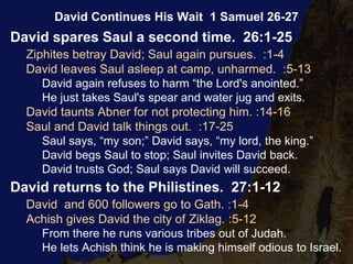David spares Saul a second time. 26:1-25
Ziphites betray David; Saul again pursues. :1-4
David leaves Saul asleep at camp, unharmed. :5-13
David again refuses to harm “the Lord's anointed.”
He just takes Saul's spear and water jug and exits.
David taunts Abner for not protecting him. :14-16
Saul and David talk things out. :17-25
Saul says, “my son;” David says, “my lord, the king.”
David begs Saul to stop; Saul invites David back.
David trusts God; Saul says David will succeed.
David returns to the Philistines. 27:1-12
David and 600 followers go to Gath. :1-4
Achish gives David the city of Ziklag. :5-12
From there he runs various tribes out of Judah.
He lets Achish think he is making himself odious to Israel.
David Continues His Wait 1 Samuel 26-27
 
