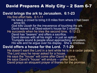 David Prepares A Holy City – 2 Sam 6-7
David brings the ark to Jerusalem. 6:1-23
His first effort fails. 6:1-11
He takes a crowd to bring it 8 miles from where it had been
since Eli.
God kills Uzzah for the irreverence of touching the ark.
David leaves it at Obed-edom's house for 3 months.
He succeeds when he tries the second time. 6:12-23
David has “bearers” and offers a sacrifice.
David dances with all his might – in just an ephod.
Trumpets sound & people shout approaching Jerusalem.
His wife and he argue over his display. She is childless.
David offers a house for the Lord. 7:1-29
He doesn't want the Lord in a tent while he is in a cedar palace.
The Lord says he never asked for a house.
He says the “house” will come after David is gone.
He says David's “house” will endure – unlike Saul's.
David prays an eloquent prayer of thanks for the promise.
 