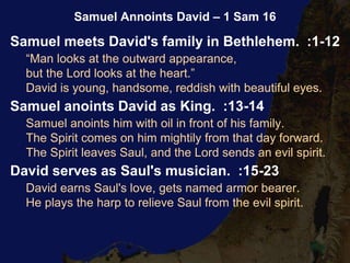 Samuel meets David's family in Bethlehem. :1-12
“Man looks at the outward appearance,
but the Lord looks at the heart.”
David is young, handsome, reddish with beautiful eyes.
Samuel anoints David as King. :13-14
Samuel anoints him with oil in front of his family.
The Spirit comes on him mightily from that day forward.
The Spirit leaves Saul, and the Lord sends an evil spirit.
David serves as Saul's musician. :15-23
David earns Saul's love, gets named armor bearer.
He plays the harp to relieve Saul from the evil spirit.
Samuel Annoints David – 1 Sam 16
 