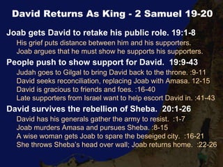 David Returns As King - 2 Samuel 19-20
Joab gets David to retake his public role. 19:1-8
His grief puts distance between him and his supporters.
Joab argues that he must show he supports his supporters.
People push to show support for David. 19:9-43
Judah goes to Gilgal to bring David back to the throne. :9-11
David seeks reconciliation, replacing Joab with Amasa. 12-15
David is gracious to friends and foes. :16-40
Late supporters from Israel want to help escort David in. :41-43
David survives the rebellion of Sheba. 20:1-26
David has his generals gather the army to resist. :1-7
Joab murders Amasa and pursues Sheba. :8-15
A wise woman gets Joab to spare the beseiged city. :16-21
She throws Sheba’s head over wall; Joab returns home. :22-26
 