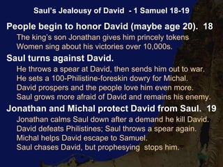 People begin to honor David (maybe age 20). 18
The king’s son Jonathan gives him princely tokens
Women sing about his victories over 10,000s.
Saul turns against David.
He throws a spear at David, then sends him out to war.
He sets a 100-Philistine-foreskin dowry for Michal.
David prospers and the people love him even more.
Saul grows more afraid of David and remains his enemy.
Jonathan and Michal protect David from Saul. 19
Jonathan calms Saul down after a demand he kill David.
David defeats Philistines; Saul throws a spear again.
Michal helps David escape to Samuel.
Saul chases David, but prophesying stops him.
Saul’s Jealousy of David - 1 Samuel 18-19
 