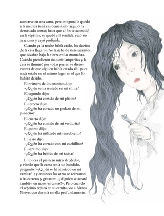 acostarse en una cama, pero ninguna le quedó
a la medida (una era demasiado larga, otra
demasiado corta); hasta que al fin se acomodó
en la séptima, se quedó allí tendida, rezó sus
oraciones y cayó profunda.
Cuando ya la noche había caído, los dueños
de la casa llegaron. Se trataba de siete enanitos,
que cavaban bajo la tierra en las montañas.
Cuando prendieron sus siete lamparitas y la
casa se iluminó por todas partes, se dieron
cuenta de que alguien había estado allí, pues
nada estaba en el mismo lugar en el que lo
habían dejado.
El primero de los enanitos dijo:
–¿Quién se ha sentado en mi sillita?
El segundo dijo:
–¿Quién ha comido de mi platito?
El tercero dijo:
–¿Quién ha cortado un pedazo de mi
panecito?
El cuarto dijo:
–¿Quién ha comido de mi verdurita?
El quinto dijo:
–¿Quién ha utilizado mi tenedorcito?
El sexto dijo:
–¿Quién ha cortado con mi cuchillito?
El séptimo dijo:
–¿Quién ha bebido de mi tacita?
Entonces el primero miró alrededor,
y viendo que la cama tenía un hundido,
preguntó: –¿Quién se ha acostado en mi
camita?–; y entonces los otros se acercaron
a las carreras y gritaron: –¡Alguien se acostó
también en nuestras camas!–. Pero cuando
el séptimo reparó en su camita, vio a Blanca
Nieves que dormía en ella profundamente.
 