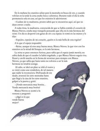 En la mañana los enanitos salían para la montaña en busca de oro, y cuando
volvían en la tarde la cena estaba lista y calientica. Durante todo el día la niña
permanecía sola en casa, así que los enanitos le advirtieron:
–Cuídate de tu madrastra, pronto sabrá que te encuentras aquí, así que no
dejes entrar a nadie.
A todas éstas, la madrastra, convencida de que se había comido el corazón de
Blanca Nieves, estaba muy tranquila pensando que ella era la más hermosa del
reino. Un día se despertó con ganas de oír a su espejo; lo tomó en las manos y le
dijo:
–Espejito, espejito de mi corazón, ¿quién es la más bella de esta región?
A lo que el espejo respondió:
–Reina, aunque tú eres muy buena moza, Blanca Nieves, la que vive con los
enanitos en la mitad del bosque, es la más hermosa.
La reina se puso entonces furiosa, pues sabía que el espejo jamás mentía; no
cabía duda de que el cazador la había engañado, y que Blanca Nieves seguía viva.
Pensó y caviló mucho en la forma de terminar para siempre con Blanca
Nieves, ya que sabía que hasta tanto no volviera a ser la más
hermosa no tendría sosiego.
Al cabo, se ideó un plan: se tiñó el rostro y
se vistió como una vendedora, de tal manera
que nadie la reconociera. Disfrazada de ese
modo, atravesó las siete montañas hasta
que llegó a la casa de los siete enanitos,
golpeó a la puerta y gritó:
–¡Vendo mercancía muy bonita…
Vendo mercancía muy bonita!
Blanca Nieves se asomó a la
ventana y preguntó:
–¿Qué es lo que
vende buena
mujer?
 
