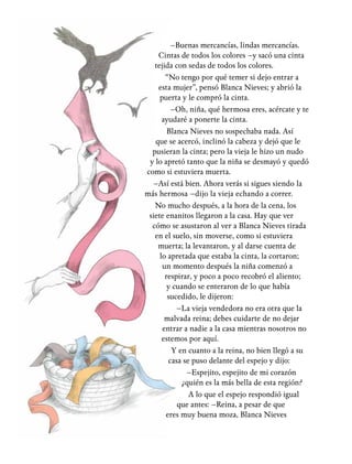 –Buenas mercancías, lindas mercancías.
Cintas de todos los colores –y sacó una cinta
tejida con sedas de todos los colores.
“No tengo por qué temer si dejo entrar a
esta mujer”, pensó Blanca Nieves; y abrió la
puerta y le compró la cinta.
–Oh, niña, qué hermosa eres, acércate y te
ayudaré a ponerte la cinta.
Blanca Nieves no sospechaba nada. Así
que se acercó, inclinó la cabeza y dejó que le
pusieran la cinta; pero la vieja le hizo un nudo
y lo apretó tanto que la niña se desmayó y quedó
como si estuviera muerta.
–Así está bien. Ahora verás si sigues siendo la
más hermosa –dijo la vieja echando a correr.
No mucho después, a la hora de la cena, los
siete enanitos llegaron a la casa. Hay que ver
cómo se asustaron al ver a Blanca Nieves tirada
en el suelo, sin moverse, como si estuviera
muerta; la levantaron, y al darse cuenta de
lo apretada que estaba la cinta, la cortaron;
un momento después la niña comenzó a
respirar, y poco a poco recobró el aliento;
y cuando se enteraron de lo que había
sucedido, le dijeron:
–La vieja vendedora no era otra que la
malvada reina; debes cuidarte de no dejar
entrar a nadie a la casa mientras nosotros no
estemos por aquí.
Y en cuanto a la reina, no bien llegó a su
casa se puso delante del espejo y dijo:
–Espejito, espejito de mi corazón
¿quién es la más bella de esta región?
A lo que el espejo respondió igual
que antes: –Reina, a pesar de que
eres muy buena moza, Blanca Nieves,
 