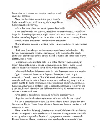 15
la que vive en el bosque con los siete enanitos, es mil
veces más hermosa.
Al oír esto la reina se asustó tanto, que el corazón
le dio un vuelco en el pecho; eso significaba que Blanca
Nieves seguía aún con vida.
–Pero ahora –se dijo–, me idearé algo que la aniquile.
Y con unas brujerías que conocía, fabricó un peine envenenado. Se disfrazó
luego de tal modo que parecía, completamente, otra vieja mujer. Así que atravesó
las siete montañas y llegó a la casa de los siete enanitos, tocó a la puerta y llamó:
–Vendo buenas mercancías… Vendo buenas mercancías.
Blanca Nieves se asomó a la ventana y dijo: –Ándate, esta vez no dejaré entrar
a nadie.
–Está bien. Sin embargo, me imagino que no te han prohibido mirar –dijo
la vieja, mientras sacaba el peine envenenado y se lo mostraba. A la niña le
gustó tanto el peine que estuvo tentada a abrir la puerta; una vez el trato estuvo
cerrado, dijo la vieja:
–Ahora verás cómo queda tu pelo –y la pobre Blanca Nieves, sin ningún
temor, dejó que la mujer le hiciera las trenzas; pero no bien el peine tocó el
cabello, el veneno comenzó a surtir efecto, y la niñita cayó sin sentido.
–Ahora sí, dechado de belleza, este es tu fin –dijo la perversa mujer y se marchó.
Quiso la suerte que los enanitos llegaran a la casa poco antes de que
amaneciera. Cuando vieron a Blanca Nieves tirada en el suelo como muerta,
no dudaron de que se trataba de otra maldad de la madrastra, y muy pronto se
dieron cuenta del peine envenenado; y más tardaron en quitárselo, que Blanca
Nieves en volver en sí y contarles todo lo sucedido. Entonces le repitieron una
y otra vez, hasta el cansancio, que debía ser precavida y no permitir que nadie
cruzara la puerta de la casa.
Por su parte, la reina llegó a su casa, se paró ante el espejo y dijo:
–Espejito, espejito de mi corazón ¿quién es la más bella de esta región?
A lo que el espejo respondió igual que antes: –Reina, a pesar de que eres muy
buena moza, Blanca Nieves, la que vive en el bosque con los siete enanitos, es mil
veces más hermosa.
Al oír las palabras del espejo, la reina se estremeció de la ira: –Blanca Nieves
morirá, no importa si me cuesta la vida–. Y entonces se dirigió a una habitación
secreta y solitaria, que sólo ella conocía, y preparó una manzana envenenada.
Era tan linda, tan blanca y rosada, que todo aquél que la mirara daría lo que
 