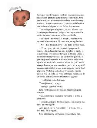 fuera por morderla; pero también tan venenosa, que
bastaba con probarla para morir de inmediato. Una
vez la manzana estuvo envenenada se pintó la cara y
se vistió como una campesina, y atravesando las siete
montañas se dirigió a la casa de los siete enanos.
Y cuando golpeó a la puerta, Blanca Nieves sacó
la cabeza por la ventana y dijo: –No dejaré entrar a
nadie, los siete enanos me lo han prohibido.
–Está bien –respondió la mujer–, en otra parte
venderé mis manzanas. No obstante, te regalaré una.
–No –dijo Blanca Nieves–, no debo aceptar nada.
–¿Temes que esté envenenada? –preguntó la
mujer. –Mira, la cortaré en dos mitades; te daré a ti
la parte roja, y yo me quedaré con la blanca–. Pero la
manzana estaba preparada de tal manera que sólo la
parte roja tenía veneno. A Blanca Nieves se le hacía
agua la boca mirando su mitad; de modo que cuando
vio que la campesina se comía su parte, no se aguantó
sino que extendió el brazo, tomó su parte y se la llevó
a la boca. No había acabado de tragársela, cuando
cayó al piso sin vida. La reina entonces, mirándola de
un modo terrible, soltó una carcajada y gritó:
–¡Tan blanca como la nieve,
Tan roja como la sangre,
Tan negra como el ébano!
Esta vez los enanos no podrán hacer nada para
salvarte.
Y cuando llegó a su casa se paró ante el espejo y
preguntó:
–Espejito, espejito de mi corazón, ¿quién es la más
bella de esta región?
A lo que el espejo respondió: –Tú, reina, eres la
más bella de la región.
Sólo entonces su envidioso corazón tuvo paz.
 