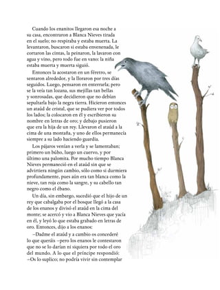 Cuando los enanitos llegaron esa noche a
su casa, encontraron a Blanca Nieves tirada
en el suelo; no respiraba y estaba muerta. La
levantaron, buscaron si estaba envenenada, le
cortaron las cintas, la peinaron, la lavaron con
agua y vino, pero todo fue en vano: la niña
estaba muerta y muerta siguió.
Entonces la acostaron en un féretro, se
sentaron alrededor, y la lloraron por tres días
seguidos. Luego, pensaron en enterrarla; pero
se la veía tan lozana, sus mejillas tan bellas
y sonrosadas, que decidieron que no debían
sepultarla bajo la negra tierra. Hicieron entonces
un ataúd de cristal, que se pudiera ver por todos
los lados; la colocaron en él y escribieron su
nombre en letras de oro; y debajo pusieron
que era la hija de un rey. Llevaron el ataúd a la
cima de una montaña, y uno de ellos permanecía
siempre a su lado haciendo guardia.
Los pájaros venían a verla y se lamentaban;
primero un búho, luego un cuervo, y por
último una palomita. Por mucho tiempo Blanca
Nieves permaneció en el ataúd sin que se
advirtiera ningún cambio, sólo como si durmiera
profundamente, pues aún era tan blanca como la
nieve, tan roja como la sangre, y su cabello tan
negro como el ébano.
Un día, sin embargo, sucedió que el hijo de un
rey que cabalgaba por el bosque llegó a la casa
de los enanos y divisó el ataúd en la cima del
monte; se acercó y vio a Blanca Nieves que yacía
en él, y leyó lo que estaba grabado en letras de
oro. Entonces, dijo a los enanos:
–Dadme el ataúd y a cambio os concederé
lo que queráis –pero los enanos le contestaron
que no se lo darían ni siquiera por todo el oro
del mundo. A lo que el príncipe respondió:
–Os lo suplico; no podría vivir sin contemplar
 