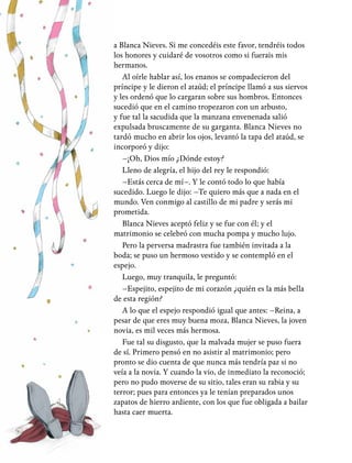 18
a Blanca Nieves. Si me concedéis este favor, tendréis todos
los honores y cuidaré de vosotros como si fuerais mis
hermanos.
Al oírle hablar así, los enanos se compadecieron del
príncipe y le dieron el ataúd; el príncipe llamó a sus siervos
y les ordenó que lo cargaran sobre sus hombros. Entonces
sucedió que en el camino tropezaron con un arbusto,
y fue tal la sacudida que la manzana envenenada salió
expulsada bruscamente de su garganta. Blanca Nieves no
tardó mucho en abrir los ojos, levantó la tapa del ataúd, se
incorporó y dijo:
–¡Oh, Dios mío ¿Dónde estoy?
Lleno de alegría, el hijo del rey le respondió:
–Estás cerca de mí–. Y le contó todo lo que había
sucedido. Luego le dijo: –Te quiero más que a nada en el
mundo. Ven conmigo al castillo de mi padre y serás mi
prometida.
Blanca Nieves aceptó feliz y se fue con él; y el
matrimonio se celebró con mucha pompa y mucho lujo.
Pero la perversa madrastra fue también invitada a la
boda; se puso un hermoso vestido y se contempló en el
espejo.
Luego, muy tranquila, le preguntó:
–Espejito, espejito de mi corazón ¿quién es la más bella
de esta región?
A lo que el espejo respondió igual que antes: –Reina, a
pesar de que eres muy buena moza, Blanca Nieves, la joven
novia, es mil veces más hermosa.
Fue tal su disgusto, que la malvada mujer se puso fuera
de sí. Primero pensó en no asistir al matrimonio; pero
pronto se dio cuenta de que nunca más tendría paz si no
veía a la novia. Y cuando la vio, de inmediato la reconoció;
pero no pudo moverse de su sitio, tales eran su rabia y su
terror; pues para entonces ya le tenían preparados unos
zapatos de hierro ardiente, con los que fue obligada a bailar
hasta caer muerta.
 
