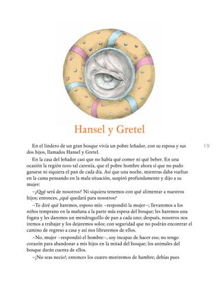 19
Hansel y Gretel
En el lindero de un gran bosque vivía un pobre leñador, con su esposa y sus
dos hijos, llamados Hansel y Gretel.
En la casa del leñador casi que no había qué comer ni qué beber. En una
ocasión la región tuvo tal carestía, que el pobre hombre ahora sí que no pudo
ganarse ni siquiera el pan de cada día. Así que una noche, mientras daba vueltas
en la cama pensando en la mala situación, suspiró profundamente y dijo a su
mujer:
–¿Qué será de nosotros? Ni siquiera tenemos con qué alimentar a nuestros
hijos; entonces, ¿qué quedará para nosotros?
–Te diré qué haremos, esposo mío –respondió la mujer–; llevaremos a los
niños temprano en la mañana a la parte más espesa del bosque; les haremos una
fogata y les daremos un mendruguillo de pan a cada uno; después, nosotros nos
iremos a trabajar y los dejaremos solos; con seguridad que no podrán encontrar el
camino de regreso a casa y así nos libraremos de ellos.
–No, mujer –respondió el hombre–, soy incapaz de hacer eso; no tengo
corazón para abandonar a mis hijos en la mitad del bosque; los animales del
bosque darán cuenta de ellos.
–¡No seas necio!; entonces los cuatro moriremos de hambre; debías pues
 