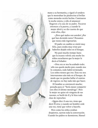 mano a su hermanita, y siguió el sendero
que le mostraban las piedrecitas al brillar
como monedas recién hechas. Caminaron
la noche entera, y sólo al amanecer
llegaron a la casa de su padre. Tocaron
entonces a la puerta, y cuando la
mujer abrió y se dio cuenta de que
eran ellos, dijo:
–¡Pero qué malos son ustedes! ¿Por
qué han dormido tanto? Pensamos
que nunca más regresarían.
El padre en cambio se sintió muy
feliz, pues estaba muy triste por
haberlos dejado solos en el bosque.
No pasó mucho tiempo hasta
que la escasez volvió; una noche los
niños escucharon que la mujer le
decía al leñador:
–Otra vez se nos ha acabado todo;
sólo nos queda medio pan; cuando nos
lo comamos, todo habrá terminado.
Los niños tienen que irse. Esta vez nos
internaremos aún más en el bosque, de
modo que no puedan hallar el camino
de regreso; no hay nada más que hacer.
El hombre se entristeció mucho;
pensaba para sí: “Sería mejor compartir
con ellos el último mendrugo”. Pero
la mujer no quiso oír ninguna de sus
razones, se burló de él y le hizo toda
clase de reproches:
–Quien dice A una vez, tiene que
decir B otra; y cuando un hombre cede
una vez, tiene que volver a hacerlo.
Pero como los niños estaban
despiertos, oyeron toda la conversación.
Cuando los padres se durmieron, Hansel
 