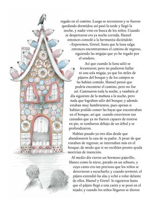 regado en el camino. Luego se recostaron y se fueron
quedando dormidos; así pasó la tarde y llegó la
noche, y nadie vino en busca de los niños. Cuando
se despertaron era ya noche cerrada. Hansel
entonces consoló a la hermanita diciéndole:
–Esperemos, Gretel, hasta que la luna salga;
entonces encontraremos el camino de regreso,
siguiendo las migajas que yo he regado por
el sendero.
Así que cuando la luna salió se
levantaron; pero no pudieron hallar
ni una sola migaja, ya que los miles de
pájaros del bosque y de los campos se
las habían comido. Hansel pensó que
podría encontrar el camino, pero no fue
así. Caminaron toda la noche, y también al
día siguiente de la mañana a la noche, pero
nada que lograban salir del bosque; y además
estaban muy hambrientos, pues apenas si
habían podido comer las bayas que encontraban
en el bosque, así que cuando estuvieron tan
cansados que ya no fueron capaces de tenerse
en pie, se tumbaron debajo de un árbol y se
profundizaron.
Habían pasado ya tres días desde que
abandonaron la casa de su padre. A pesar de que
trataban de regresar, se internaban más en el
bosque; de modo que si no recibían pronto ayuda
morirían de inanición.
Al medio día vieron un hermoso pajarillo,
blanco como la nieve, parado en un arbusto, y
cuyo canto era tan precioso que los niños se
detuvieron a escucharlo; y cuando terminó, el
pájaro extendió las alas y echó a volar delante
de ellos. Hansel y Gretel lo siguieron hasta
que el pájaro llegó a una casita y se posó en el
tejado; y cuando los niños llegaron se dieron
 