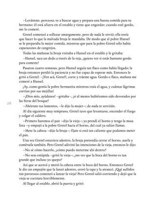 26
–Levántate, perezosa; ve a buscar agua y prepara una buena comida para tu
hermano: él está afuera en el establo y tiene que engordar; cuando esté gordo,
me lo comeré.
Gretel comenzó a sollozar amargamente, pero de nada le sirvió; ella tenía
que hacer lo que la malvada bruja le mandaba. De modo que al pobre Hansel
se le preparaba la mejor comida, mientras que para la pobre Gretel sólo había
caparazones de cangrejos.
Todas las mañanas la bruja visitaba a Hansel en el establo y le gritaba:
–Hansel, saca un dedo a través de la reja, ¡quiero ver si estás bastante gordo
para comerte!
Pasaron cuatro semanas, pero Hansel seguía tan flaco como había llegado; la
bruja entonces perdió la paciencia y no fue capaz de esperar más. Entonces le
gritó a Gretel: –¡Ven acá, Gretel!, corre y tráeme agua. Gordo o flaco, mañana me
comeré a Hansel.
¡Ay, como gemía la pobre hermanita mientras traía el agua, y cuántas lágrimas
corrían por sus mejillas!
–¡Dios mío, ayúdanos! –gritaba–, ¡si al menos hubiéramos sido devorados por
las fieras del bosque!
–Ahórrate tus lamentos, –le dijo la mujer–; de nada te servirán.
Al día siguiente muy temprano, Gretel tuvo que levantarse, encender el fuego
y colgar el caldero.
–Primero haremos el pan –dijo la vieja–; ya prendí el horno y tengo la masa
lista –y empujó a la pobre Gretel hacia el horno, del cual ya salían llamas.
–Mete la cabeza –dijo la bruja–; fíjate si está tan caliente que podamos meter
el pan.
Una vez Gretel estuviera adentro, la bruja pretendía cerrar el horno, asarla y
comérsela también. Pero Gretel adivinó las intenciones de la vieja, entonces le dijo:
–No sé cómo hacerlo, ¿cómo puedo meterme ahí dentro?
–No seas estúpida –gritó la vieja–; ¿no ves que la boca del horno es tan
grande que incluso yo quepo?
Así que se acercó y metió la cabeza entre la boca del horno. Entonces Gretel
le dio un empujón que la lanzó adentro, cerró la tapa y la atrancó. ¡Qué aullidos
tan pavorosos comenzó a lanzar la vieja! Pero Gretel salió corriendo y dejó que la
vieja se cocinara horriblemente.
Al llegar al establo, abrió la puerta y gritó:
 