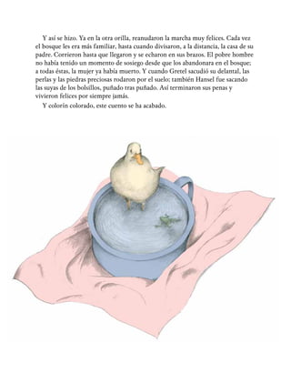 Y así se hizo. Ya en la otra orilla, reanudaron la marcha muy felices. Cada vez
el bosque les era más familiar, hasta cuando divisaron, a la distancia, la casa de su
padre. Corrieron hasta que llegaron y se echaron en sus brazos. El pobre hombre
no había tenido un momento de sosiego desde que los abandonara en el bosque;
a todas éstas, la mujer ya había muerto. Y cuando Gretel sacudió su delantal, las
perlas y las piedras preciosas rodaron por el suelo; también Hansel fue sacando
las suyas de los bolsillos, puñado tras puñado. Así terminaron sus penas y
vivieron felices por siempre jamás.
Y colorín colorado, este cuento se ha acabado.
 