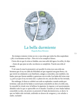 La bella durmiente
Pequeña Rosa Silvestre
En tiempos remotos vivían un rey y una reina que todos los días suspiraban:
–¡Ah, si tuviéramos un hijo–. Pero no se les cumplía el deseo.
Cierto día en que la reina se bañaba, una rana saltó del agua a la orilla y le dijo:
–Antes de que pase un año, tus deseos se cumplirán. Traerás una niña al
mundo.
Y tal como la rana lo pronosticó, así sucedió: la reina tuvo una niña tan
hermosa que el rey no cabía de felicidad; así que organizó una gran fiesta, a la
que invitó no solamente a sus familiares, amigos y conocidos, sino también a las
hadas, para que fueran amables y generosas con su niña. Las hadas del reino eran
13, pero ya que el rey no tenía sino 12 platos de oro, una de ellas no fue invitada.
Sin embargo, la fiesta se celebró con todo su esplendor; cuando estaba por
terminar, cada una de las hadas se acercó para concederle un don a la niña: una,
le concedió la virtud; otra, la belleza; la siguiente, la riqueza; y así sucesivamente,
dándole todo lo que es apetecible en el mundo. Cuando ya once hadas habían
concedido su don, de pronto se presentó el hada decimotercera, es decir, la
que no había sido invitada, ardiendo en deseos de vengarse; y sin saludar a
nadie, exclamó:
29
 