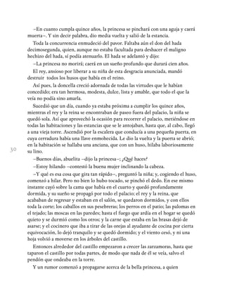 30
–En cuanto cumpla quince años, la princesa se pinchará con una aguja y caerá
muerta–. Y sin decir palabra, dio media vuelta y salió de la estancia.
Toda la concurrencia enmudeció del pavor. Faltaba aún el don del hada
decimosegunda, quien, aunque no estaba facultada para deshacer el maligno
hechizo del hada, sí podía atenuarlo. El hada se adelantó y dijo:
–La princesa no morirá; caerá en un sueño profundo que durará cien años.
El rey, ansioso por liberar a su niña de esta desgracia anunciada, mandó
destruir todos los husos que había en el reino.
Así pues, la doncella creció adornada de todas las virtudes que le habían
concedido; era tan hermosa, modesta, dulce, lista y amable, que todo el que la
veía no podía sino amarla.
Sucedió que un día, cuando ya estaba próxima a cumplir los quince años,
mientras el rey y la reina se encontraban de paseo fuera del palacio, la niña se
quedó sola. Así que aprovechó la ocasión para recorrer el palacio, metiéndose en
todas las habitaciones y las estancias que se le antojaban, hasta que, al cabo, llegó
a una vieja torre. Ascendió por la escalera que conducía a una pequeña puerta, en
cuya cerradura había una llave enmohecida. Le dio la vuelta y la puerta se abrió;
en la habitación se hallaba una anciana, que con un huso, hilaba laboriosamente
su lino.
–Buenos días, abuelita –dijo la princesa–; ¿Qué haces?
–Estoy hilando –contestó la buena mujer inclinando la cabeza.
–Y qué es esa cosa que gira tan rápido–, preguntó la niña; y, cogiendo el huso,
comenzó a hilar. Pero no bien lo hubo tocado, se pinchó el dedo. En ese mismo
instante cayó sobre la cama que había en el cuarto y quedó profundamente
dormida, y su sueño se propagó por todo el palacio; el rey y la reina, que
acababan de regresar y estaban en el salón, se quedaron dormidos, y con ellos
toda la corte; los caballos en sus pesebreras; los perros en el patio; las palomas en
el tejado; las moscas en las paredes; hasta el fuego que ardía en el hogar se quedó
quieto y se durmió como los otros; y la carne que estaba en las brasas dejó de
asarse; y el cocinero que iba a tirar de las orejas al ayudante de cocina por cierta
equivocación, lo dejó tranquilo y se quedó dormido; y el viento cesó, y ni una
hoja volvió a moverse en los árboles del castillo.
Entonces alrededor del castillo empezaron a crecer las zarzamoras, hasta que
taparon el castillo por todas partes, de modo que nada de él se veía, salvo el
pendón que ondeaba en la torre.
Y un rumor comenzó a propagarse acerca de la bella princesa, a quien
 