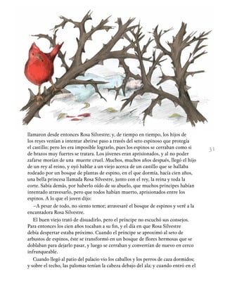 31
llamaron desde entonces Rosa Silvestre; y, de tiempo en tiempo, los hijos de
los reyes venían a intentar abrirse paso a través del seto espinoso que protegía
el castillo; pero les era imposible lograrlo, pues los espinos se cerraban como si
de brazos muy fuertes se tratara. Los jóvenes eran aprisionados, y al no poder
zafarse morían de una muerte cruel. Muchos, muchos años después, llegó el hijo
de un rey al reino, y oyó hablar a un viejo acerca de un castillo que se hallaba
rodeado por un bosque de plantas de espino, en el que dormía, hacía cien años,
una bella princesa llamada Rosa Silvestre, junto con el rey, la reina y toda la
corte. Sabía demás, por haberlo oído de su abuelo, que muchos príncipes habían
intentado atravesarlo, pero que todos habían muerto, aprisionados entre los
espinos. A lo que el joven dijo:
–A pesar de todo, no siento temor; atravesaré el bosque de espinos y veré a la
encantadora Rosa Silvestre.
El buen viejo trató de disuadirlo, pero el príncipe no escuchó sus consejos.
Para entonces los cien años tocaban a su fin, y el día en que Rosa Silvestre
debía despertar estaba próximo. Cuando el príncipe se aproximó al seto de
arbustos de espinos, éste se transformó en un bosque de flores hermosas que se
doblaban para dejarlo pasar, y luego se cerraban y convertían de nuevo en cerco
infranqueable.
Cuando llegó al patio del palacio vio los caballos y los perros de caza dormidos;
y sobre el techo, las palomas tenían la cabeza debajo del ala; y cuando entró en el
 