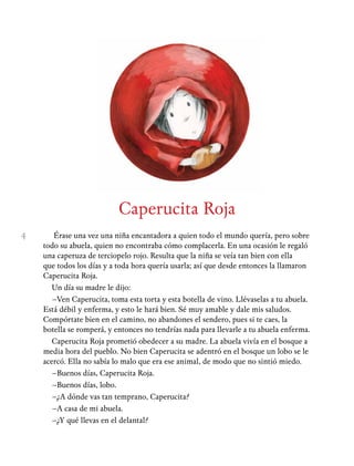 4
Caperucita Roja
Érase una vez una niña encantadora a quien todo el mundo quería, pero sobre
todo su abuela, quien no encontraba cómo complacerla. En una ocasión le regaló
una caperuza de terciopelo rojo. Resulta que la niña se veía tan bien con ella
que todos los días y a toda hora quería usarla; así que desde entonces la llamaron
Caperucita Roja.
Un día su madre le dijo:
–Ven Caperucita, toma esta torta y esta botella de vino. Llévaselas a tu abuela.
Está débil y enferma, y esto le hará bien. Sé muy amable y dale mis saludos.
Compórtate bien en el camino, no abandones el sendero, pues si te caes, la
botella se romperá, y entonces no tendrías nada para llevarle a tu abuela enferma.
Caperucita Roja prometió obedecer a su madre. La abuela vivía en el bosque a
media hora del pueblo. No bien Caperucita se adentró en el bosque un lobo se le
acercó. Ella no sabía lo malo que era ese animal, de modo que no sintió miedo.
–Buenos días, Caperucita Roja.
–Buenos días, lobo.
–¿A dónde vas tan temprano, Caperucita?
–A casa de mi abuela.
–¿Y qué llevas en el delantal?
 