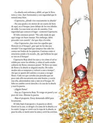 –La abuela está enferma y débil, así que le llevo
torta y vino. Ayer horneamos y con seguridad que le
sentará muy bien.
–Caperucita, ¿dónde vive exactamente tu abuela?
–Su casa queda a no menos de un cuarto de hora
de aquí, en el bosque; justo debajo de los tres árboles
de roble. La casa tiene un seto de castaños. Con
seguridad que conoces el lugar –comentó Caperucita.
El lobo entonces pensó: “No cabe duda de que
aquí tengo un buen manjar. Sin embargo, debo
proceder con cautela”. Así que dijo a la niña:
–Oye Caperucita: ¿has visto los capullos que
florecen en el bosque?, ¿por qué no les das una
mirada? Con seguridad que tampoco has oído los
cantos tan lindos de los pajaritos. Caminas como si
estuvieras yendo a la escuela. ¡Ay, qué bellezas las que
se ven en el bosque!
Caperucita Roja abrió los ojos y vio cómo el sol se
colaba por entre los árboles, y cómo el suelo estaba
cubierto de flores; entonces pensó: “Si llevo un ramo
de flores a la abuela se alegrará mucho. De todos
modos aún es temprano y volveré a casa a tiempo”.
Así que se apartó del camino y se puso a recoger
flores. Cada vez que cortaba una pensaba que un
poco más allá encontraría otra más bonita, y corría
tras ella, adentrándose más y más en el bosque. El
lobo en cambio corrió derecho a la casa de la abuela
y tocó la puerta.
–¿Quién llama?
–Soy yo, Caperucita Roja. Te traigo un pastel y un
poco de vino. Ábreme la puerta.
–Baja el picaporte. Estoy demasiado débil para
levantarme.
El lobo bajó el picaporte y la puerta se abrió.
Entró en la casa, se dirigió a la cama de la abuela y se
la comió. Luego se vistió con la ropa de la abuela, se
puso la cofia, se metió entre la cama y cerró las cortinas.
 