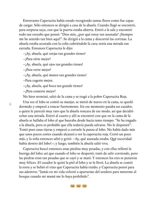 6
Entretanto Caperucita había estado recogiendo tantas flores como fue capaz
de cargar. Sólo entonces se dirigió a casa de la abuela. Cuando llegó se encontró,
para sorpresa suya, con que la puerta estaba abierta. Entró a la sala y encontró
todo tan extraño que pensó: “Dios mío, ¿por qué estoy tan asustada? ¡Siempre
me he sentido tan bien aquí!”. Se dirigió a la cama y descorrió las cortinas. La
abuela estaba acostada con la cofia cubriéndole la cara; tenía una mirada tan
extraña. Entonces Caperucita le dijo:
–¡Ay, abuela, qué orejas tan grandes tienes!
–¡Para oírte mejor!
–¡Ay, abuela, qué ojos tan grandes tienes!
–¡Para verte mejor!
–¡Ay, abuela, qué manos tan grandes tienes!
–Para cogerte mejor.
–¡Ay, abuela, qué boca tan grande tienes!
–¡Para comerte mejor!
No bien terminó, saltó de la cama y se tragó a la pobre Caperucita Roja.
Una vez el lobo se comió su manjar, se metió de nuevo en la cama, se quedó
dormido y empezó a roncar fuertemente. En ese momento pasaba un cazador,
a quien le pareció muy raro que la abuela roncara de ese modo, así que decidió
echar una mirada. Entró al cuarto y allí se encontró con que en la cama de la
abuela se hallaba el lobo al que buscaba desde hacía tanto tiempo. “Se ha tragado
a la abuela, pero es probable que ella todavía pueda salvarse. No le dispararé”.
Tomó pues unas tijeras y empezó a cortarle la panza al lobo. No había dado más
que unos pocos cortes cuando alcanzó a ver la caperucita roja. Cortó un poco
más, y la niña entonces saltó y gritó: –Ay, qué asustada estaba. Qué oscuridad
había dentro del lobo!–; y luego, también la abuela salió viva.
Caperucita buscó entonces unas piedras muy pesadas, y con ellas rellenó la
barriga del lobo; así que cuando el lobo se despertó, trató de salir corriendo, pero
las piedras eran tan pesadas que se cayó y se mató. Y entonces los tres se pusieron
muy felices. El cazador le quitó la piel al lobo y se la llevó. La abuela se comió
la torta y se bebió el vino que Caperucita había traído; y Caperucita pensó para
sus adentros: “Jamás en mi vida volveré a apartarme del sendero para meterme al
bosque cuando mi mamá me lo haya prohibido”.
 