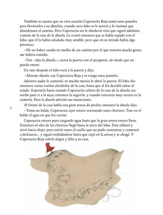 8
También se cuenta que en otra ocasión Caperucita Roja tomó unos pasteles
para llevárselos a su abuelita, cuando otro lobo se le acercó y le insinuó que
abandonara el camino. Pero Caperucita no le obedeció sino que siguió adelante,
camino de la casa de la abuela. Le contó entonces que se había topado con el
lobo, que él la había saludado muy amable, pero que en su mirada había algo
pavoroso.
–De no haber estado en medio de un camino por el que transita mucha gente,
me habría comido.
–Ven –dijo la abuela–; cierra la puerta con el picaporte, de modo que no
pueda entrar.
Un rato después el lobo tocó a la puerta y dijo:
–Ábreme abuela, soy Caperucita Roja y te traigo unos pasteles.
Adentro nadie le contestó, ni mucho menos le abrió la puerta. El lobo dio
entonces varias vueltas alrededor de la casa, hasta que al fin decidió saltar al
tejado. Esperaría hasta cuando Caperucita saliera de la casa de la abuela esa
noche para ir a la suya; entonces la seguiría, y cuando estuviera muy oscuro se la
comería. Pero la abuela adivinó sus intenciones.
Al frente de la casa había una gran artesa de piedra; entonces la abuela dijo:
–Toma un balde, Caperucita; ayer estuve cocinando unos chorizos. Trae en el
balde el agua en que los cociné.
Caperucita estuvo pues cargando agua hasta que la gran artesa estuvo llena.
Entonces el olor de los chorizos llegó hasta la nariz del lobo. Este olfateó y
miró hacia abajo; pero estiró tanto el cuello que no pudo sostenerse y comenzó
a deslizarse… y siguió resbalándose hasta que cayó en la artesa y se ahogó. Y
Caperucita Roja volvió alegre y feliz a su casa.
 