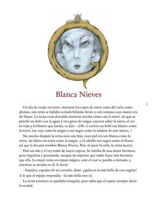 9
Blanca Nieves
Un día de crudo invierno, mientras los copos de nieve caían del cielo como
plumas, una reina se hallaba sentada hilando frente a una ventana cuyo marco era
de ébano. La reina cosía distraída mientras miraba cómo caía la nieve, así que se
pinchó un dedo con la aguja y tres gotas de sangre cayeron sobre la nieve; al ver
lo rojas y brillantes que lucían, se dijo: –¡Oh, si tuviera un bebé tan blanco como
la nieve, tan rojo como la sangre y tan negro como la madera de este marco…!
No mucho después la reina tuvo una hija, cuya piel era tan blanca como la
nieve, de labios tan rojos como la sangre, y el cabello tan negro como el ébano;
así que le dio por nombre Blanca Nieves. Pero al nacer la niña, la reina murió.
Pasó un año y el rey tomó de nuevo esposa. Se trataba de una mujer hermosa,
pero orgullosa y presumida, incapaz de soportar que nadie fuese más hermosa
que ella. La mujer tenía un espejo mágico, ante el cual se paraba a menudo, y
mientras se miraba en él, le decía:
–Espejito, espejito de mi corazón, dime, ¿quién es la más bella de esta región?
A lo que el espejo respondía: –la más bella eres tú.
La reina entonces se quedaba tranquila, pues sabía que el espejo siempre decía
la verdad.
 