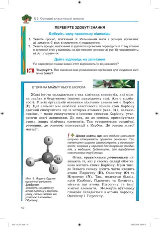 10
§ 2. Основні властивості живого
ПЕРЕВІРТЕ ЗДОБУТІ ЗНАННЯ
Виберіть одну правильну відповідь
1. Укажіть процес, пов’язаний зі збільшенням маси і розмірів організмів:
а) дихання; б) ріст; в) живлення; г) подразнення.
2. Укажіть процес, пов’язаний зі здатністю організмів переходити зі стану спокою
в активний стан у відповідь на дію певного чинника: а) рух; б) подразливість;
в) ріст; г) розвиток.
Дайте відповідь на запитання
Які характерні ознаки живих істот відрізняють їх від неживого?
Поміркуйте. Яке значення має розмноження організмів для існування жит-
тя на Землі?
СТОРІНКА МАЙБУТНЬОГО БІОЛОГА
Æèâі іñòîòè ñêëàäàþòüñÿ ç òèõ õіìі÷íèõ åëåìåíòіâ, ÿêі ìîæ-
íà çíàéòè â áóäü-ÿêîìó іíøîìó ïðèðîäíîìó òіëі. Àëå є âіäìіí-
íîñòі. Ó âñіõ îðãàíіçìіâ îñíîâíèì õіìі÷íèì åëåìåíòîì є Êàðáîí
(Ñ). Öåé åëåìåíò ìàє îñîáëèâі âëàñòèâîñòі. Êîæåí àòîì Êàðáîíó
çäàòíèé ñïîëó÷èòèñÿ ùå іç ÷îòèðìà àòîìàìè (ìàë. 9) і, íàéâàæ-
ëèâіøå, – ìîæå ñïîëó÷àòèñÿ ç іíøèìè àòîìàìè Êàðáîíó, óòâî-
ðþþ÷è äîâãі ëàíöþæêè. Äî íèõ, ÿê äî îñíîâè, ïðèєäíóþòüñÿ
àòîìè іíøèõ õіìі÷íèõ åëåìåíòіâ. Òàê óòâîðþþòüñÿ îðãàíі÷íі
ðå÷îâèíè, äå îñíîâîþ êîíñòðóêöії є Êàðáîí. Öå îñíîâà æèâîї
ìàòåðії.
! Цікаво знати, що нині людина навчилася
штучно створювати органічні речовини. Так,
поліетилен широко застосовують у промисло-
вості, зокрема у харчовій для пакування продук-
тів, у медицині, будівництві, для вироблення
пластикових труб тощо.
Îòæå, îðãàíі÷íèìè ðå÷îâèíàìè íà-
çèâàþòü òі, ÿêі ó ñâîєìó ñêëàäі îáîâ’ÿç-
êîâî ìіñòÿòü àòîìè Êàðáîíó. Êðіì òîãî,
äî їõíüîãî ñêëàäó äîñèòü ÷àñòî âõîäÿòü
àòîìè Ãіäðîãåíó (Í), Îêñèãåíó (Î) òà
Íіòðîãåíó (N). Òàê, ìîëåêóëè áіëêіâ,
êðіì Êàðáîíó, Ãіäðîãåíó òà Îêñèãåíó,
ìіñòÿòü ùå àòîìè Íіòðîãåíó òà іíøі
õіìі÷íі åëåìåíòè. Ìîëåêóëà âóãëåâîäó
ãëþêîçè ñêëàäàєòüñÿ ç àòîìіâ Êàðáîíó,
Îêñèãåíó і Ãіäðîãåíó.
Мал. 9. Модель будови
органічної речовини.
Завдання.
Знайдіть на малюнку
атом Карбону і зверніть
увагу, скільки зв’язків він
утворює з атомами
Гідрогену
Í
Í
Í
Ñ
Í
(014-13)_V1.indd 10 14.07.2014 14:04:47
 