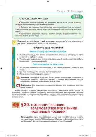115
ÓÇÀÃÀËÜÍÈÌÎ ÇÍÀÍÍß
Листопад захищає рослину від надмірних витрат води та дає їй змогу
позбутися шкідливих продуктів обміну речовин.
Залежно від тривалості життя листків рослини поділяють на листопадні
(листки живуть протягом одного року) та вічнозелені (листки живуть декілька
років).
Здійснюючи додаткові функції, листки можуть видозмінюватися на
колючки, луски, вусики тощо.
Ïîïîâíіòü ñâіé áіîëîãі÷íèé ñëîâíèê: ëèñòîïàäíі òà âі÷íîçåëåíі
ðîñëèíè, ëèñòîïàä, âèäîçìіíè ëèñòêà.
ПЕРЕВІРТЕ ЗДОБУТІ ЗНАННЯ
Виберіть одну правильну відповідь
1. Укажіть рослину, у якої вусики є видозмінами листка: а) виноград; б) горох
посівний; в) гарбуз; г) огірки.
2. Укажіть, що є видозмінами листків: а) вуса суниць; б) колючки кактуса; в) буль-
би картоплі; г) кореневища пирію.
Дайте відповідь на запитання
1. Які рослини називають листопадними, а які – вічнозеленими? Наведіть при-
клади.
2. Що таке листопад? Які чинники його зумовлюють?
3. Яке значення листопаду для рослин?
Завдання (виконуйте в групах). Користуючись малюнками підручника та
Інтернетом, наведіть приклади рослин з різними видозмінами листків:
колючками, вусиками, ловильними, м’ясистими.
Поміркуйте! Яке значення вічнозелених рослин для існування життя на
нашій планеті?
Користуючись різними джерелами інформації, виконайте МІНІ-ПРОЕКТИ:
Листопад; Рослини-хижаки. Цю роботу виконуйте групами. Міні-проекти у вигляді
комп ютерної або іншої презентації показують на уроці. Їх оцінює група експертів, серед
яких і вчитель.
§ 30.ТРАНСПОРТ РЕЧОВИН.
ВЗАЄМОЗВ’ЯЗКИ МІЖ РІЗНИМИ
ЧАСТИНАМИ РОСЛИНИ
Пригадайте з курсу природознавства, що таке тиск. Які тканини та орга-
ни є у квіткових рослин? Які особливості будови та функцій кореня, паго-
на, бруньки? Що таке серцевинні промені, сплячі бруньки?
(014-13)_V2.indd 115 14.07.2014 13:09:39
 