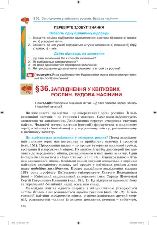134
§36. Запліднення у квіткових рослин. Будова насінини
ПЕРЕВІРТЕ ЗДОБУТІ ЗНАННЯ
Виберіть одну правильну відповідь
1. Визначте, як може відбуватися самозапилення: а) вітром; б) водою; в) комаха-
ми; г) усередині квітки.
2. Зазначте, за чиєї участі відбувається штучне запилення: а) людини; б) вітру;
в) комах; г) птахів.
Дайте відповідь на запитання
1. Що таке запилення? Які є способи запилення?
2. Як відбувається самозапилення?
3. Як може здійснюватися перехресне запилення?
4. Які пристосування до запилення комахами та вітром є в рослин?
Поміркуйте. Як за особливостями будови квітки можна визначити притаман-
ний їй спосіб запилення?
§ 36.ЗАПЛІДНЕННЯ У КВІТКОВИХ
РОСЛИН. БУДОВА НАСІНИНИ
Пригадайте біологічне значення квітки. Що таке пилкове зерно, зав’язь
і насінний зачаток?
Âè âæå çíàєòå, ùî êâіòêà – öå ãåíåðàòèâíèé îðãàí ðîñëèíè. Її íàé-
âàæëèâіøі ÷àñòèíè – öå òè÷èíêè і ìàòî÷êè. Ñàìå âîíè çàáåçïå÷óþòü
çàïèëåííÿ òà çàïëіäíåííÿ. Çàïëіäíåííþ ïåðåäóє óòâîðåííÿ ñòàòåâèõ
êëіòèí. ×îëîâі÷і ñòàòåâі êëіòèíè (ñïåðìії) ôîðìóþòüñÿ â ïèëêîâîìó
çåðíі, à æіíî÷à (ÿéöåêëіòèíà) – ó çàðîäêîâîìó ìіøêó, ðîçòàøîâàíîìó
â íàñіííîìó çà÷àòêó.
ßê âіäáóâàєòüñÿ çàïëіäíåííÿ ó êâіòêîâèõ ðîñëèí? Ïåðåä çàïëіäíåí-
íÿì ïèëêîâå çåðíî ìàє ïîòðàïèòè íà ïðèéìî÷êó ìàòî÷êè і ïðîðîñòè
(ìàë. 151). Ïðîðîñòàííÿ ïèëêó – öå ïðîöåñ óòâîðåííÿ ïèëêîâîї òðóáêè,
âðîñòàííÿ її â çàðîäêîâèé ìіøîê. Ïî ïèëêîâіé òðóáöі äâà ñïåðìії ïîòðàï-
ëÿþòü äî çàðîäêîâîãî ìіøêà, ðîçòàøîâàíîãî â íàñіííîìó çà÷àòêó. Îäèí
іç ñïåðìіїâ çëèâàєòüñÿ ç ÿéöåêëіòèíîþ, à іíøèé – іç öåíòðàëüíîþ êëіòè-
íîþ çàðîäêîâîãî ìіøêà. Îñêіëüêè êîæåí ñïåðìіé çëèâàєòüñÿ ç îêðåìîþ
êëіòèíîþ çàðîäêîâîãî ìіøêà, öåé ïðîöåñ ó êâіòêîâèõ ðîñëèí äіñòàâ
íàçâó ïîäâіéíå çàïëіäíåííÿ. Ïðîöåñ ïîäâіéíîãî çàïëіäíåííÿ âіäêðèâ
1898 ðîêó ïðîôåñîð Êèїâñüêîãî óíіâåðñèòåòó Ñâÿòîãî Âîëîäèìèðà
(íèíі – Êèїâñüêèé íàöіîíàëüíèé óíіâåðñèòåò іìåíі Òàðàñà Øåâ÷åíêà)
Ñåðãіé Ãàâðèëîâè÷ Íàâàøèí (ìàë. 151, 1). Öå âіäêðèòòÿ ïðèíåñëî éîìó
òà óêðàїíñüêіé áîòàíі÷íіé íàóöі âñåñâіòíþ ñëàâó.
Óíàñëіäîê çëèòòÿ îäíîãî ñïåðìіÿ ç ÿéöåêëіòèíîþ óòâîðþєòüñÿ
çèãîòà. Çãîäîì ç íåї ðîçâèâàєòüñÿ çàðîäîê ðîñëèíè (ìàë. 151, 2). Іç öåí-
òðàëüíîї êëіòèíè çàðîäêîâîãî ìіøêà, ç ÿêîþ çëèâàєòüñÿ äðóãèé ñïåð-
ìіé, ðîçâèâàєòüñÿ òêàíèíà іç çàïàñîì ïîæèâíèõ ðå÷îâèí – åíäîñïåðì.
(014-13)_V2.indd 134 14.07.2014 13:09:43
 