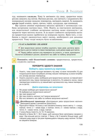 139
òóð, íàçèâàþòü îçèìèìè. Òîìó їõ âèñіâàþòü ïіä çèìó, ïðîðîñòêè òàêèõ
ðîñëèí çèìóþòü ïіä ñíіãîì. Íàñіííÿ ðîñëèí, ÿêі êâіòíóòü і ïëîäîíîñÿòü áåç
ïîïåðåäíüîãî âïëèâó íèçüêèõ òåìïåðàòóð, âèñіâàþòü íàâåñíі. Їõ íàçèâàþòü
ÿðèìè (ÿðèé ÿ÷ìіíü, ïðîñî, ãðå÷êà, ãîðîõ, êóêóðóäçà, ÿðà ïøåíèöÿ).
Ùå îäíієþ óìîâîþ îòðèìàííÿ âèñîêèõ âðîæàїâ є îïòèìàëüíà ãëè-
áèíà çàãîðòàííÿ íàñіííÿ (ìàë. 154). Íàâіòü çà ñâîє÷àñíîãî âèñіâàííÿ,
àëå íåäîñòàòíüîї ãëèáèíè çàãîðòàííÿ íàñіííÿ ìîæå ïіäñîõíóòè і íå
ïðîðîñòè ÷åðåç íåñòà÷ó âîëîãè. À çà íàäòî ãëèáîêîãî çàãîðòàííÿ íàñіí-
íÿ ïðîðîñòêàì âàæêî ïðîáèòèñÿ íà ïîâåðõíþ ґðóíòó. Êðіì òîãî, ç ãëè-
áèíîþ â ґðóíòі çìåíøóєòüñÿ âìіñò êèñíþ, íåîáõіäíîãî äëÿ äèõàííÿ
ïðîðîñòêіâ. Òîìó ñõîäè ìîæóòü áóòè îñëàáëåíèìè.
ÓÇÀÃÀËÜÍÈÌÎ ÇÍÀÍÍß
Для проростання насіння потрібна сукупність таких умов: достатнє зволо-
ження ґрунту, доступ повітря та певна температура, а для деяких видів ще й світло.
Перед сівбою насіння слід перевірити на схожість, а також, враховуючи
біологічні особливості рослин, визначити час сівби та глибину загортання.
Ïîïîâíіòü ñâіé áіîëîãі÷íèé ñëîâíèê: ïðîðîñòàííÿ, ïðîðîñòîê,
ñõîæіñòü íàñіííÿ.
ПЕРЕВІРТЕ ЗДОБУТІ ЗНАННЯ
Виберіть одну правильну відповідь
1. Укажіть, чому озимі культури висівають під зиму: а) вони теплолюбні; б) для
плодоношення вони потребують впливу низьких температур; в) вони потребу-
ють впливу високих температур.
2. Укажіть сукупність умов, необхідних для проростання насіння: а) певний вміст
вуглекислого газу, певна температура та вологість; б) наявність кисню, певна
температура та вологість; в) певний вміст вуглекислого газу, певна температу-
ра та світло.
Дайте відповідь на запитання
1. Які умови необхідні для проростання насіння?
2. Як відбувається проростання насіння?
3. Що таке проросток?
4. Що таке схожість насіння і як її можна визначити?
5. Від чого залежить час сівби та глибина загортання насіння?
Дослідницький практикум «Дослідження умов проростання насіння»
(виконувати вдома з допомогою дорослого).
1. Підготуйте 4 банки. На кожну з них наклейте етикетку такого змісту: 1 – є вода,
повітря, тепло; 2 – немає води, є повітря, тепло; 3 – немає повітря, є вода,
тепло; 4 – немає тепла, є вода, повітря.
2. У кожну банку помістіть по 10–15 квасолин.
3. Налийте в банки 1 і 4 води, щоб насінини були наполовину занурені у
воду і був вільний доступ повітря. У банку з 3 налийте більше води, щоб
товщина шару води в три рази перевищувала товщину шару насіння. Усі бан-
ки накрийте папером.
(014-13)_V2.indd 139 14.07.2014 13:09:45
 