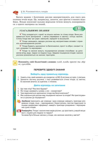 144
§ 38. Різноманітність плодів
Áàãàòî âîäíèõ і áîëîòÿíèõ ðîñëèí âèêîðèñòîâóþòü äëÿ ñâîãî ðîç-
ñåëåííÿ òå÷іþ âîäè. Öå, íàïðèêëàä, ëàòàòòÿ, ÿêå çðîñòàє â íàøèõ âîäî-
éìàõ. Ïëîäè êîêîñîâîї ïàëüìè ìîðñüêîþ òå÷ієþ ìîæóòü ïîøèðþâàòè-
ñÿ ç îäíîãî ìàòåðèêà íà іíøèé.
ÓÇÀÃÀËÜÍÈÌÎ ÇÍÀÍÍß
Плід складається з однієї чи кількох насінин та стінки плода. Вона роз-
вивається після запліднення з квітки (переважно із зав’язі) і оточує насіння.
Стінка плода має три шари: зовнішній, середній та внутрішній.
Плоди захищають зародок рослини від несприятливих впливів і сприя-
ють розповсюдженню рослин.
Плоди бувають однонасінні та багатонасінні, прості та збірні, соковиті та
сухі, розкривні та нерозкривні.
Плоди та насіння можуть поширюватися різними способами: за допо-
могою вітру, води, тварин чи людини тощо. Завдяки поширенню плодів і насіння
рослини розселяються на значних територіях.
Ïîïîâíіòü ñâіé áіîëîãі÷íèé ñëîâíèê: ïëіä, ïëîäè ïðîñòі òà çáіð-
íі, ñóïëіääÿ.
ПЕРЕВІРТЕ ЗДОБУТІ ЗНАННЯ
Виберіть одну правильну відповідь
1. Укажіть плід, який належить до соковитих: а) біб; б) кістянка; в) горіх; г) сім’янка.
2. Зазначте частину рослини, з якої розвивається стінка плода: а) зав’язь;
б) насінний зачаток; в) оцвітина; г) тичинки.
Дайте відповідь на запитання
1. Що таке плід? Яка його будова?
2. Які плоди називають сухими, а які – соковитими?
3. Чим відрізняються однонасінні плоди від багатонасінних?
4. Яке значення для рослин має поширення насіння та плодів? Які пристосуван-
ня є в рослин до поширення?
Завдання (виконують дві команди: одна команда наводить приклади роз-
кривних плодів, інша – нерозкривних). Користуючись текстом підручника та
іншими джерелами інформації, наведіть приклади розкривних і нерозкрив-
них сухих плодів.
Поміркуйте. Плоди і насіння яких видів рослин, що зростають у вашій місце-
вості, отруйні для людини та тварин?
Чи може бути більше насінин у плода, ніж насінних зачатків у зав’язі?
(014-13)_V2.indd 144 14.07.2014 13:09:46
 