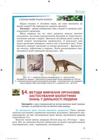 15
СТОРІНКА МАЙБУТНЬОГО БІОЛОГА
Çâіäêè âçÿëèñÿ òі ìіëüéîíè âèäіâ, ÿêі íèíі ìåøêàþòü íà
íàøіé ïëàíåòі? Öå âіäáóâàєòüñÿ çàâäÿêè åâîëþöії.
Åâîëþöіÿ – ïðîöåñ íåîáîðîòíèõ çìіí ó áóäîâі òà ïðîöåñàõ æèò-
òєäіÿëüíîñòі îðãàíіçìіâ.
Æèâà ïðèðîäà ïіä ÷àñ ñâîãî ðîçâèòêó çàçíàëà çíà÷íèõ
óñêëàäíåíü: âіä ïîÿâè îäíîêëіòèííèõ áàêòåðіé äî ïîÿâè áàãàòî-
êëіòèííèõ ðîñëèí і òâàðèí. Ïðîòÿãîì ìіëüéîíіâ ðîêіâ óìîâè íà
íàøіé ïëàíåòі íåîäíîðàçîâî çìіíþâàëèñÿ. Ó ðåçóëüòàòі îäíі
ãðóïè îðãàíіçìіâ âèìèðàëè, çàìіñòü íèõ ç’ÿâëÿëèñÿ іíøі. Ó÷åíі
âèâ÷àþòü âèìåðëі îðãàíіçìè çà їõíіìè ðåøòêàìè – ôðàãìåíòà-
ìè ñêåëåòà, âіäáèòêàìè â ïîðîäàõ. Ïîòіì ðåêîíñòðóþþòü (âіä-
íîâëþþòü) їõíіé çîâíіøíіé âèãëÿä (ìàë. 16).
Мал. 16. 1 – вимерла рослина лепідодендрон; 2 – викопна хижа
безхребетна тварина – ракоскорпіон (окремі види сягали завдовжки до 180 см);
3 – викопний велетенський рослиноїдний динозавр – апатозавр (його ще називають
бронтозавром. Маса апатозавра сягала 30 т, а довжина тіла – до 20 м)
§ 4. МЕТОДИ ВИВЧЕННЯ ОРГАНІЗМІВ.
ЗАСТОСУВАННЯ БІОЛОГІЧНИХ
ЗНАНЬ У ДІЯЛЬНОСТІ ЛЮДИНИ
Пригадайте з курсу природознавства методи вивчення живої природи,
прилади, за допомогою яких ви вивчали живу природу.
Çà äîïîìîãîþ ÿêèõ ìåòîäіâ âèâ÷àþòü îðãàíіçìè? Óâåñü ïðîãðåñ
ëþäñòâà ïîâ’ÿçàíèé ç ðîçâèòêîì íàóêîâèõ äîñëіäæåíü. Âèâ÷àþ÷è ïðè-
ðîäîçíàâñòâî, âè âæå çàñòîñîâóâàëè äåÿêі ìåòîäè äîñëіäæåííÿ ïðèðîäè
(ïðèãàäàéòå їõ).
Áіîëîãіÿ òàêîæ âèâ÷àє ïðèðîäíі îá’єêòè (âіä ëàò. îá’єêòóì – ïðåä-
ìåò). Ïіä ÷àñ âèâ÷åííÿ áіîëîãії íàé÷àñòіøå âè áóäåòå âèêîðèñòîâóâàòè
ñïîñòåðåæåííÿ, îïèñ, ïîðіâíÿííÿ, åêñïåðèìåíòè.
321
(014-13)_V1.indd 15 14.07.2014 14:04:49
 