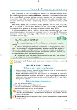 177
Âіä ïåðåãðіâó öі ðîñëèíè çàõèùàє іíòåíñèâíå âèïàðîâóâàííÿ âîäè.
Ç êóëüòóðíèõ ðîñëèí ïîñóõîñòіéêèìè є êàâóíè, ñîíÿøíèê, ëþöåðíà,
êóêóðóäçà. Іíøі ðîñëèíè ìàþòü ïðèñòîñóâàííÿ, ÿêі çìåíøóþòü âèïà-
ðîâóâàííÿ âîäè ïіä ÷àñ äії çàñóõè: îïóøåííÿ ëèñòêіâ ó øàâëії, ñêðó-
÷óâàííÿ ëèñòêіâ ó êîâèëè – ïðè öüîìó ïðîäèõè îïèíÿþòüñÿ âñåðåäèíі
òðóáêè.
Îñîáëèâó ãðóïó ðîñëèí ïîñóøëèâèõ ðàéîíіâ ñòàíîâëÿòü ñóêóëåí-
òè – ðîñëèíè іç ñîêîâèòèìè ñòåáëàìè àáî ëèñòêàìè, ó ÿêèõ âîíè
çàïàñàþòü âîäó (êàêòóñè, ìîëî÷àї, î÷èòêè, àãàâè; ìàë. 188).
Є ðîñëèíè, ÿêі çðîñòàþòü ó ìіñöÿõ äîñòàòíüîãî çâîëîæåííÿ, àëå ñïðî-
ìîæíі âèòðèìóâàòè ïåðіîäè÷íî íåçíà÷íó íåñòà÷ó âîëîãè. Öå áіëüøіñòü
ïîëüîâèõ і îâî÷åâèõ êóëüòóð, õëіáíі çëàêè, îëіéíі, êîðìîâі, òåõíі÷íі,
áіëüøіñòü ëó÷íèõ òðàâ.
ÓÇÀÃÀËÜÍÈÌÎ ÇÍÀÍÍß
Тип місцевості, де поширений певний вид рослин, називають місцезрос-
танням.
Чинники довкілля, які впливають на організми та їхні угруповання, нази-
вають екологічними. Їх поділяють на чинники неживої (температура, вологість,
освітленість тощо) та живої (різноманітні типи зв’язків між організмами) приро-
ди. Як окрему групу екологічних чинників розглядають діяльність людини, що
впливає на навколишнє природне середовище.
Рослини виробили різноманітні механізми, які дали їм змогу пристосува-
тися до найрізноманітніших місцезростань.
Ïîïîâíіòü ñâіé áіîëîãі÷íèé ñëîâíèê: ìіñöåçðîñòàííÿ, åêîëîãі÷íі
÷èííèêè.
ПЕРЕВІРТЕ ЗДОБУТІ ЗНАННЯ
Виберіть одну правильну відповідь
1. Назвіть чинники неживої природи: а) вирубування лісів; б) вплив паразитів;
в) вплив хижаків; г) температура повітря.
2. Назвіть характеристики рослин, які відносять до сукулентів: а) запасають
поживні речовини в підземних частинах; б) запасають поживні речовини в
надземних частинах; в) запасають воду в листках або стеблі; г) здатні роз-
множуватися спорами.
Дайте відповідь на запитання
1. Що таке місцезростання?
2. Які є групи рослин за потребою світла?
4. Яке значення має тепло для живих організмів?
5. Яке значення має вода для життя рослин?
Наведіть приклади рослин, які пристосовані до різних умов середовища:
морозостійкі, світлолюбні, тіньовитривалі, теплолюбні, холодолюбні, волого-
любні, посухостійкі.
Поміркуйте. Для чого людині потрібно знати про вплив екологічних чинників
на організми?
(014-13)_V3.indd 177 14.07.2014 13:13:29
 
