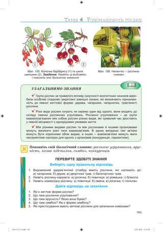 183
Мал. 196. Непентес – рослина-
«хижак»
Мал. 195. Колючки барбарису (1) та шипи
шипшини (2). Завдання. Назвіть ці видозміни
і поясніть їхнє біологічне значення
1 2
ÓÇÀÃÀËÜÍÈÌÎ ÇÍÀÍÍß
Групи рослин за тривалого впливу сукупності екологічних чинників виро-
били особливі спадково закріплені зовнішні ознаки, які визначають приналеж-
ність до певної життєвої форми: дерева, чагарники, чагарнички, трав’янисті
рослини.
Різні види рослин існують не окремо один від одного, вони входять до
складу певних рослинних угруповань. Рослинні угруповання – це групи
взаємопов’язаних між собою рослин різних видів, які тривалий час зростають
у певній місцевості з однорідними умовами життя.
Між різними видами рослин та між рослинами й іншими організмами
можуть виникати різні типи взаємозв’язків. В одних випадках такі зв’язки
можуть бути корисними обом видам, в інших – взаємозв’язки можуть мати
несприятливі наслідки для одного з організмів (конкуренція, паразитизм).
Ïîïîâíіòü ñâіé áіîëîãі÷íèé ñëîâíèê: ðîñëèííå óãðóïîâàííÿ, ÿðóñ-
íіñòü, ëіñîâà ïіäñòèëêà, ñèìáіîç, êîíêóðåíöіÿ.
ПЕРЕВІРТЕ ЗДОБУТІ ЗНАННЯ
Виберіть одну правильну відповідь
1. Видовжений здерев’янілий стовбур мають рослини, які належать до:
а) чагарників: б) дерев; в) дворічних трав; г) багаторічних трав.
2. Назвіть рослину-паразита: а) росичка; б) повитиця; в) ромашка; г) блекота.
3. Назвіть комахоїдну рослину: а) повитиця; б) омела; в) росичка; г) тюльпан.
Дайте відповідь на запитання
1. Які є життєві форми рослин?
2. Що таке рослинне угруповання?
3. Що таке ярусність? Якою вона буває?
4. Що таке симбіоз? Які є форми симбіозу?
5. Які пристосування мають квіткові рослини для запилення комахами?
(014-13)_V3.indd 183 14.07.2014 13:13:30
 