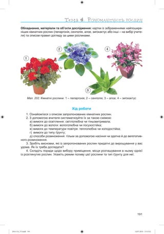 191
Обладнання, матеріали та об’єкти дослідження: картки із зображеннями найпошире-
ніших кімнатних рослин (пеларгонія, сенполія, алое, зигокактус або інші – на вибір учите-
ля) та описом правил догляду за цими рослинами.
Хід роботи
1. Ознайомтеся з описом запропонованих кімнатних рослин.
2. З допомогою вчителя систематизуйте їх за такою схемою:
а) вимоги до освітлення: світлолюбна чи тіньовитривала;
б) вимоги до вологи: вологолюбна чи посухостійка;
в) вимоги до температури повітря: теплолюбна чи холодостійка;
г) вимоги до типу ґрунту;
д) способи розмноження: тільки за допомогою насіння чи здатна й до вегетатив-
ного розмноження.
3. Зробіть висновки, які із запропонованих рослин придатні до вирощування у вас
удома. Як їх треба доглядати?
4. Складіть поради щодо вибору приміщення, місця розташування в ньому однієї
із розглянутих рослин. Укажіть режим поливу цієї рослини та тип ґрунту для неї.
Мал. 202. Кімнатні рослини: 1 – пеларгонія; 2 – сенполія; 3 – алое; 4 – зигокактус
1
3
2 4
(014-13)_V3.indd 191 14.07.2014 13:13:32
 