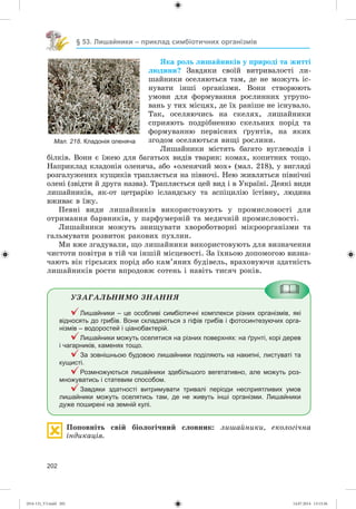 202
§ 53. Лишайники – приклад симбіотичних організмів
ßêà ðîëü ëèøàéíèêіâ ó ïðèðîäі òà æèòòі
ëþäèíè? Çàâäÿêè ñâîїé âèòðèâàëîñòі ëè-
øàéíèêè îñåëÿþòüñÿ òàì, äå íå ìîæóòü іñ-
íóâàòè іíøі îðãàíіçìè. Âîíè ñòâîðþþòü
óìîâè äëÿ ôîðìóâàííÿ ðîñëèííèõ óãðóïî-
âàíü ó òèõ ìіñöÿõ, äå їõ ðàíіøå íå іñíóâàëî.
Òàê, îñåëÿþ÷èñü íà ñêåëÿõ, ëèøàéíèêè
ñïðèÿþòü ïîäðіáíåííþ ñêåëüíèõ ïîðіä òà
ôîðìóâàííþ ïåðâіñíèõ ґðóíòіâ, íà ÿêèõ
çãîäîì îñåëÿþòüñÿ âèùі ðîñëèíè.
Ëèøàéíèêè ìіñòÿòü áàãàòî âóãëåâîäіâ і
áіëêіâ. Âîíè є їæåþ äëÿ áàãàòüîõ âèäіâ òâàðèí: êîìàõ, êîïèòíèõ òîùî.
Íàïðèêëàä êëàäîíіÿ îëåíÿ÷à, àáî «îëåíÿ÷èé ìîõ» (ìàë. 218), ó âèãëÿäі
ðîçãàëóæåíèõ êóùèêіâ òðàïëÿєòüñÿ íà ïіâíî÷і. Íåþ æèâëÿòüñÿ ïіâíі÷íі
îëåíі (çâіäòè é äðóãà íàçâà). Òðàïëÿєòüñÿ öåé âèä і â Óêðàїíі. Äåÿêі âèäè
ëèøàéíèêіâ, ÿê-îò öåòðàðіþ іñëàíäñüêó òà àñïіöèëіþ їñòіâíó, ëþäèíà
âæèâàє â їæó.
Ïåâíі âèäè ëèøàéíèêіâ âèêîðèñòîâóþòü ó ïðîìèñëîâîñòі äëÿ
îòðèìàííÿ áàðâíèêіâ, ó ïàðôóìåðíіé òà ìåäè÷íіé ïðîìèñëîâîñòі.
Ëèøàéíèêè ìîæóòü çíèùóâàòè õâîðîáîòâîðíі ìіêðîîðãàíіçìè òà
ãàëüìóâàòè ðîçâèòîê ðàêîâèõ ïóõëèí.
Ìè âæå çãàäóâàëè, ùî ëèøàéíèêè âèêîðèñòîâóþòü äëÿ âèçíà÷åííÿ
÷èñòîòè ïîâіòðÿ â òіé ÷è іíøіé ìіñöåâîñòі. Çà їõíüîþ äîïîìîãîþ âèçíà-
÷àþòü âіê ãіðñüêèõ ïîðіä àáî êàì’ÿíèõ áóäіâåëü, âðàõîâóþ÷è çäàòíіñòü
ëèøàéíèêіâ ðîñòè âïðîäîâæ ñîòåíü і íàâіòü òèñÿ÷ ðîêіâ.
ÓÇÀÃÀËÜÍÈÌÎ ÇÍÀÍÍß
Лишайники – це особливі симбіотичні комплекси різних організмів, які
відносять до грибів. Вони складаються з гіфів грибів і фотосинтезуючих орга-
нізмів – водоростей і ціанобактерій.
Лишайники можуть оселятися на різних поверхнях: на ґрунті, корі дерев
і чагарників, каменях тощо.
За зовнішньою будовою лишайники поділяють на накипні, листуваті та
кущисті.
Розмножуються лишайники здебільшого вегетативно, але можуть роз-
множуватись і статевим способом.
Завдяки здатності витримувати тривалі періоди несприятливих умов
лишайники можуть оселятись там, де не живуть інші організми. Лишайники
дуже поширені на земній кулі.
Ïîïîâíіòü ñâіé áіîëîãі÷íèé ñëîâíèê: ëèøàéíèêè, åêîëîãі÷íà
іíäèêàöіÿ.
Мал. 218. Кладонія оленяча
(014-13)_V3.indd 202 14.07.2014 13:13:36
 