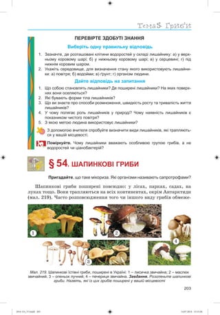 Тема
203
ПЕРЕВІРТЕ ЗДОБУТІ ЗНАННЯ
Виберіть одну правильну відповідь
1. Зазначте, де розташовані клітини водоростей у складі лишайнику: а) у верх-
ньому коровому шарі; б) у нижньому коровому шарі; в) у серцевині; г) під
нижнім коровим шаром.
2. Укажіть середовище, для визначення стану якого використовують лишайни-
ки: а) повітря; б) водойми; в) ґрунт; г) організм людини.
Дайте відповідь на запитання
1. Що собою становлять лишайники? Де поширені лишайники? На яких поверх-
нях вони оселяються?
2. Які бувають форми тіла лишайників?
3. Що ви знаєте про способи розмноження, швидкість росту та тривалість життя
лишайників?
4. У чому полягає роль лишайників у природі? Чому наявність лишайників є
показником чистого повітря?
5. З якою метою людина використовує лишайники?
З допомогою вчителя спробуйте визначити види лишайників, які трапляють-
ся у вашій місцевості.
Поміркуйте. Чому лишайники вважають особливою групою грибів, а не
водоростей чи ціанобактерій?
§ 54. ШАПИНКОВІ ГРИБИ
Пригадайте, що таке мікориза. Які організми називають сапротрофами?
Øàïèíêîâі ãðèáè ïîøèðåíі ïîâñþäíî: ó ëіñàõ, ïàðêàõ, ñàäàõ, íà
ëóêàõ òîùî. Âîíè òðàïëÿþòüñÿ íà âñіõ êîíòèíåíòàõ, îêðіì Àíòàðêòèäè
(ìàë. 219). ×àñòî ðîçïîâñþäæåííÿ òîãî ÷è іíøîãî âèäó ãðèáіâ îáìåæå-
Мал. 219. Шапинкові їстівні гриби, поширені в Україні: 1 – лисичка звичайна; 2 – маслюк
звичайний; 3 – опеньок лучний; 4 – печериця звичайна. Завдання. Розгляньте шапинкові
гриби. Назвіть, які із цих грибів поширені у вашій місцевості
1 2
3
4
(014-13)_V3.indd 203 14.07.2014 13:13:36
 