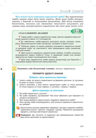Тема
215
×èì ìîæóòü áóòè êîðèñíèìè ïàðàçèòè÷íі ãðèáè? Âіä ïàðàçèòè÷íèõ
ãðèáіâ ëþäèíà ìîæå ìàòè ïåâíó êîðèñòü. Äåÿêі âèäè ãðèáіâ âèêîðèñ-
òîâóþòü ó áîðîòüáі çі øêіäëèâèìè îðãàíіçìàìè. Öåé ìåòîä íàçèâàþòü
áіîëîãі÷íèì, îñêіëüêè äëÿ çìåíøåííÿ ÷èñåëüíîñòі øêіäëèâîãî äëÿ
ëþäèíè âèäó âèêîðèñòîâóþòü ïàðàçèòè÷íі àáî õèæі âèäè іíøèõ іñòîò.
ÓÇÀÃÀËÜÍÈÌÎ ÇÍÀÍÍß
Серед грибів є чимало паразитичних видів, здатних завдавати відчутної
шкоди здоров’ю людини та її господарству.
До небезпечних грибів-паразитів культурних рослин належать сажки,
ріжки, борошнисторосяні гриби, фітофтора, трутовики та багато інших.
Свійських тварин та людину вражають різноманітні паразитичні цвілеві
та дріжджові гриби, які спричиняють тяжкі захворювання шкіри (наприклад,
стригучий лишай).
Щоб уникнути зараження паразитичними грибами, потрібно неухильно
дотримуватися правил особистої гігієни. А зараженим людям слід негайно
звернутися до лікаря й дотримуватися його порад.
Деякі види паразитичних грибів людина використовує для боротьби зі
шкідливими видами (біологічний метод боротьби).
Ïîïîâíіòü ñâіé áіîëîãі÷íèé ñëîâíèê: ìіêîçè, òðóòîâèêè.
ПЕРЕВІРТЕ ЗДОБУТІ ЗНАННЯ
Виберіть одну правильну відповідь
1. Укажіть гриби, які можуть паразитувати на деревних рослинах: а) трутовики;
б) ріжки; в) сажка; г) мукор.
2. Укажіть організми, у яких можуть паразитувати гриби: а) тільки рослини;
б) тільки людина; в) тільки тварини; г) і рослини, і людина, і тварини.
Дайте відповідь на запитання
1. Які гриби паразитують у рослин?
2. Які гриби називають трутовиками? Чим вони небезпечні для паркового та
лісового господарств?
3. Якої шкоди здоров’ю людини можуть завдавати паразитичні гриби?
4. Яких заходів треба запроваджувати, щоб уникнути зараження паразитични-
ми грибами?
Користуючися різними джерелами інформації, дослідіть ураження грибами-
паразитами рослин: картоплі, помідорів, пшениці. Результати дослідження
оформіть у вигляді комп’ютерної презентації.
Поміркуйте. Що спільного та відмінного між взаємовигідним співжиттям
двох різних організмів та паразитизмом?
(014-13)_V3.indd 215 14.07.2014 13:13:39
 