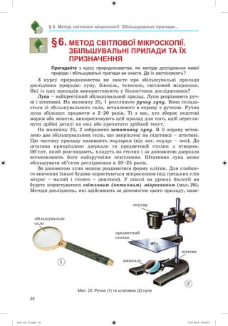 24
§ 6. Метод світлової мікроскопії. Збільшувальні прилади...
§ 6. МЕТОД СВІТЛОВОЇ МІКРОСКОПІЇ.
ЗБІЛЬШУВАЛЬНІ ПРИЛАДИ ТА ЇХ
ПРИЗНАЧЕННЯ
Пригадайте з курсу природознавства, які методи дослідження живої
природи і збільшувальні прилади ви знаєте. Де їх застосовують?
Ç êóðñó ïðèðîäîçíàâñòâà âè çíàєòå ïðî çáіëüøóâàëüíі ïðèëàäè
äîñëіäíèêà ïðèðîäè: ëóïó, áіíîêëü, òåëåñêîï, ñâіòëîâèé ìіêðîñêîï.
ßêі іç öèõ ïðèëàäіâ âèêîðèñòîâóþòü ó áіîëîãі÷íèõ äîñëіäæåííÿõ?
Ëóïà – íàéïðîñòіøèé çáіëüøóâàëüíèé ïðèëàä. Ëóïè ðîçðіçíÿþòü ðó÷-
íі і øòàòèâíі. Íà ìàëþíêó 25, 1 ðîçãëÿíüòå ðó÷íó ëóïó. Âîíà ñêëàäà-
єòüñÿ çі çáіëüøóâàëüíîãî ñêëà, âñòàâëåíîãî â îïðàâó ç ðó÷êîþ. Ðó÷íà
ëóïà çáіëüøóє ïðåäìåòè â 2–20 ðàçіâ. Òі ç âàñ, õòî çáèðàє ïîøòîâі
ìàðêè àáî ìîíåòè, âèêîðèñòîâóþòü öåé ïðèëàä äëÿ òîãî, ùîá ïåðåãëÿ-
íóòè äðіáíі äåòàëі íà íèõ àáî ïðî÷èòàòè äðіáíèé òåêñò.
Íà ìàëþíêó 25, 2 çîáðàæåíî øòàòèâíó ëóïó. Â її îïðàâó âñòàâ-
ëåíî äâà çáіëüøóâàëüíèõ ñêëà, ùî çàêðіïëåíі íà ïіäñòàâöі – øòàòèâі.
Öþ ÷àñòèíó ïðèëàäó íàçèâàþòü îêóëÿðîì (âіä ëàò. îêóëóñ – îêî). Äî
øòàòèâà ïðèêðіïëåíî äçåðêàëî òà ïðåäìåòíèé ñòîëèê ç îòâîðîì.
Îá’єêò, ÿêèé ðîçãëÿäàþòü, êëàäóòü íà ñòîëèê і çà äîïîìîãîþ äçåðêàëà
âñòàíîâëþþòü éîãî íàéçðó÷íіøå îñâіòëåííÿ. Øòàòèâíà ëóïà ìîæå
çáіëüøóâàòè îá’єêòè äîñëіäæåííÿ â 10–25 ðàçіâ.
Çà äîïîìîãîþ ëóïè ìîæíà ðîçäèâèòèñÿ ôîðìó êëіòèí. Äëÿ ãëèáøî-
ãî âèâ÷åííÿ їõíüîї áóäîâè êîðèñòóþòüñÿ ìіêðîñêîïîì (âіä ãðåöüêèõ ñëіâ
ìіêðîñ – ìàëèé і ñêîïåî – äèâëþñÿ). Ó øêîëі íà óðîêàõ áіîëîãії âè
áóäåòå êîðèñòóâàòèñÿ ñâіòëîâèì (îïòè÷íèì) ìіêðîñêîïîì (ìàë. 26).
Ìåòîäè äîñëіäæåíü, ÿêі çäіéñíþþòü çà äîïîìîãîþ öüîãî ïðèëàäó, íàçè-
Мал. 25. Ручна (1) та штативна (2) лупи
2
1
îêóëÿð
ïðåäìåòíèé
ñòîëèê
äçåðêàëî
øòàòèâ
çáіëüøóâàëüíå
ñêëî
(014-13)_V1.indd 24 14.07.2014 14:04:52
 