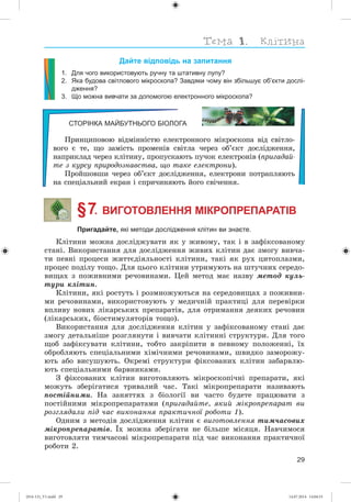 29
Дайте відповідь на запитання
1. Для чого використовують ручну та штативну лупу?
2. Яка будова світлового мікроскопа? Завдяки чому він збільшує об’єкти дослі-
дження?
3. Що можна вивчати за допомогою електронного мікроскопа?
СТОРІНКА МАЙБУТНЬОГО БІОЛОГА
Ïðèíöèïîâîþ âіäìіííіñòþ åëåêòðîííîãî ìіêðîñêîïà âіä ñâіòëî-
âîãî є òå, ùî çàìіñòü ïðîìåíіâ ñâіòëà ÷åðåç îá’єêò äîñëіäæåííÿ,
íàïðèêëàä ÷åðåç êëіòèíó, ïðîïóñêàþòü ïó÷îê åëåêòðîíіâ (ïðèãàäàé-
òå ç êóðñó ïðèðîäîçíàâñòâà, ùî òàêå åëåêòðîíè).
Ïðîéøîâøè ÷åðåç îá’єêò äîñëіäæåííÿ, åëåêòðîíè ïîòðàïëÿþòü
íà ñïåöіàëüíèé åêðàí і ñïðè÷èíÿþòü éîãî ñâі÷åííÿ.
§ 7. ВИГОТОВЛЕННЯ МІКРОПРЕПАРАТІВ
Пригадайте, які методи дослідження клітин ви знаєте.
Êëіòèíè ìîæíà äîñëіäæóâàòè ÿê ó æèâîìó, òàê і â çàôіêñîâàíîìó
ñòàíі. Âèêîðèñòàííÿ äëÿ äîñëіäæåííÿ æèâèõ êëіòèí äàє çìîãó âèâ÷à-
òè ïåâíі ïðîöåñè æèòòєäіÿëüíîñòі êëіòèíè, òàêі ÿê ðóõ öèòîïëàçìè,
ïðîöåñ ïîäіëó òîùî. Äëÿ öüîãî êëіòèíè óòðèìóþòü íà øòó÷íèõ ñåðåäî-
âèùàõ ç ïîæèâíèìè ðå÷îâèíàìè. Öåé ìåòîä ìàє íàçâó ìåòîä êóëü-
òóðè êëіòèí.
Êëіòèíè, ÿêі ðîñòóòü і ðîçìíîæóþòüñÿ íà ñåðåäîâèùàõ ç ïîæèâíè-
ìè ðå÷îâèíàìè, âèêîðèñòîâóþòü ó ìåäè÷íіé ïðàêòèöі äëÿ ïåðåâіðêè
âïëèâó íîâèõ ëіêàðñüêèõ ïðåïàðàòіâ, äëÿ îòðèìàííÿ äåÿêèõ ðå÷îâèí
(ëіêàðñüêèõ, áіîñòèìóëÿòîðіâ òîùî).
Âèêîðèñòàííÿ äëÿ äîñëіäæåííÿ êëіòèí ó çàôіêñîâàíîìó ñòàíі äàє
çìîãó äåòàëüíіøå ðîçãëÿíóòè і âèâ÷àòè êëіòèííі ñòðóêòóðè. Äëÿ òîãî
ùîá çàôіêñóâàòè êëіòèíè, òîáòî çàêðіïèòè â ïåâíîìó ïîëîæåííі, їõ
îáðîáëÿþòü ñïåöіàëüíèìè õіìі÷íèìè ðå÷îâèíàìè, øâèäêî çàìîðîæó-
þòü àáî âèñóøóþòü. Îêðåìі ñòðóêòóðè ôіêñîâàíèõ êëіòèí çàáàðâëþ-
þòü ñïåöіàëüíèìè áàðâíèêàìè.
Ç ôіêñîâàíèõ êëіòèí âèãîòîâëÿþòü ìіêðîñêîïі÷íі ïðåïàðàòè, ÿêі
ìîæóòü çáåðіãàòèñÿ òðèâàëèé ÷àñ. Òàêі ìіêðîïðåïàðàòè íàçèâàþòü
ïîñòіéíèìè. Íà çàíÿòòÿõ ç áіîëîãії âè ÷àñòî áóäåòå ïðàöþâàòè ç
ïîñòіéíèìè ìіêðîïðåïàðàòàìè (ïðèãàäàéòå, ÿêèé ìіêðîïðåïàðàò âè
ðîçãëÿäàëè ïіä ÷àñ âèêîíàííÿ ïðàêòè÷íîї ðîáîòè 1).
Îäíèì ç ìåòîäіâ äîñëіäæåííÿ êëіòèí є âèãîòîâëåííÿ òèì÷àñîâèõ
ìіêðîïðåïàðàòіâ. Їõ ìîæíà çáåðіãàòè íå áіëüøå ìіñÿöÿ. Íàâ÷èìîñÿ
âèãîòîâëÿòè òèì÷àñîâі ìіêðîïðåïàðàòè ïіä ÷àñ âèêîíàííÿ ïðàêòè÷íîї
ðîáîòè 2.
(014-13)_V1.indd 29 14.07.2014 14:04:53
 