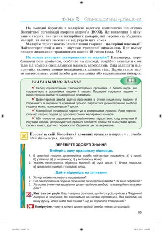 55
Íà ñüîãîäíі áîðîòüáà ç ìàëÿðієþ âåäåòüñÿ êîìïëåêñíî ïіä åãіäîþ
Âñåñâіòíüîї îðãàíіçàöії îõîðîíè çäîðîâ’ÿ (ÂÎÎÇ). Öå âèÿâëåííÿ é ëіêó-
âàííÿ õâîðèõ, çíèùåííÿ ìàëÿðіéíèõ êîìàðіâ, ÿêі ïåðåíîñÿòü çáóäíèêà
ìàëÿðії, òà çàõèñò íàñåëåííÿ âіä óêóñіâ öèõ êîìàõ.
Ìàëÿðіþ ñïðè÷èíþþòü îäíîêëіòèííі òâàðèíè – ìàëÿðіéíі ïëàçìîäії.
Íàéïîøèðåíіøèé ç íèõ – çáóäíèê òðèäåííîї ëèõîìàíêè. Ïðè öüîìó
íàïàäè ëèõîìàíêè òðàïëÿþòüñÿ êîæíі 48 ãîäèí (ìàë. 58).
ßê ìîæíà óíèêíóòè çàõâîðþâàííÿ íà ìàëÿðіþ? Íàñàìïåðåä, ïåðå-
áóâàþ÷è ïîçà äîìіâêîþ, îñîáëèâî íà ïðèðîäі, ïîòðіáíî çàõèùàòè ñâîє
òіëî âіä êîìàðіâ ñïåöіàëüíèìè ìàçÿìè, àåðîçîëÿìè. Ñëіä çàëèøàòè âіä-
êðèòèìè ÿêîìîãà ìåíøå íåçàõèùåíèõ äіëÿíîê òіëà. Âäîìà òàêîæ âàð-
òî çàñòîñîâóâàòè ðіçíі çàñîáè äëÿ çíèùåííÿ àáî âіäëÿêóâàííÿ êîìàðіâ.
ÓÇÀÃÀËÜÍÈÌÎ ÇÍÀÍÍß
Серед одноклітинних твариноподібних організмів є багато видів, які
паразитують в організмах людини і тварин. Поширені паразити людини –
дизентерійна амеба та малярійний плазмодій.
Дизентерійна амеба здатна проникати в стінки кишечнику людини й
спричиняти їх виразки та кривавий пронос. Заразитися дизентерійною амебою
людина може, проковтнувши її цисти.
Малярійний плазмодій паразитує в еритроцитах людини. Його перено-
сять від хворих людей до здорових самки малярійних комарів.
Аби уникнути зараження одноклітинними паразитами, слід виявляти й
лікувати хворих, дотримуватися правил особистої гігієни та знищувати крово-
сисних комах, здатних переносити збудників цих захворювань.
Ïîïîâíіòü ñâіé áіîëîãі÷íèé ñëîâíèê: îðãàíіçìè-ïàðàçèòè, àìåáî-
їäíà äèçåíòåðіÿ, ìàëÿðіÿ.
ПЕРЕВІРТЕ ЗДОБУТІ ЗНАННЯ
Виберіть одну правильну відповідь
1. В організмі людини дизентерійна амеба найчастіше паразитує: а) у крові;
б) у печінці; в) у кишечнику; г) у головному мозку.
2. Укажіть переносника збудника малярії: а) муха цеце; б) блоха людська;
в) кровосисні комарі; г) іксодові кліщі.
Дайте відповідь на запитання
1. Які організми називають паразитами?
2. Яке захворювання людини спричиняє дизентерійна амеба? Як воно перебігає?
3. Як можна уникнути зараження дизентерійною амебою та малярійним плазмо-
дієм?
Життєва ситуація. Ваш товариш розповів, що його сусід приїхав з Південної
Америки й нездужає. Він скаржиться на напади пропасниці. Яка хвороба, на
вашу думку, може мати такі ознаки? Що ви порадите товаришеві?
Поміркуйте, чому в клітині дизентерійної амеби немає мітохондрій.
(014-13)_V1.indd 55 14.07.2014 14:05:00
 