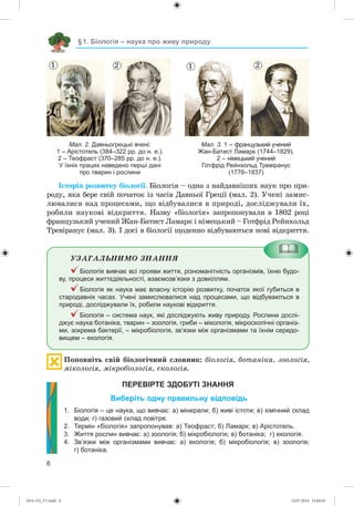 §1. Біологія – наука про живу природу
6
Мал. 2. Давньогрецькі вчені:
1 – Арістотель (384–322 рр. до н. е.).
2 – Теофраст (370–285 рр. до н. е.).
У їхніх працях наведено перші дані
про тварин і рослини
1 2 1 2
Мал. 3. 1 – французький учений
Жан-Батист Ламарк (1744–1829).
2 – німецький учений
Готфрід Рейнхольд Тревіранус
(1776–1837)
Іñòîðіÿ ðîçâèòêó áіîëîãії. Áіîëîãіÿ – îäíà ç íàéäàâíіøèõ íàóê ïðî ïðè-
ðîäó, ÿêà áåðå ñâіé ïî÷àòîê іç ÷àñіâ Äàâíüîї Ãðåöії (ìàë. 2). Ó÷åíі çàìèñ-
ëþâàëèñÿ íàä ïðîöåñàìè, ùî âіäáóâàëèñÿ â ïðèðîäі, äîñëіäæóâàëè їõ,
ðîáèëè íàóêîâі âіäêðèòòÿ. Íàçâó «áіîëîãіÿ» çàïðîïîíóâàëè â 1802 ðîöі
ôðàíöóçüêèé ó÷åíèé Æàí-Áàòèñò Ëàìàðê і íіìåöüêèé – Ãîòôðіä Ðåéíõîëüä
Òðåâіðàíóñ (ìàë. 3). І äîñі â áіîëîãії ùîäåííî âіäáóâàþòüñÿ íîâі âіäêðèòòÿ.
ÓÇÀÃÀËÜÍÈÌÎ ÇÍÀÍÍß
Біологія вивчає всі прояви життя, різноманітність організмів, їхню будо-
ву, процеси життєдіяльності, взаємозв’язки з довкіллям.
Біологія як наука має власну історію розвитку, початок якої губиться в
стародавніх часах. Учені замислювалися над процесами, що відбуваються в
природі, досліджували їх, робили наукові відкриття.
Біологія – система наук, які досліджують живу природу. Рослини дослі-
джує наука ботаніка, тварин – зоологія, гриби – мікологія, мікроскопічні організ-
ми, зокрема бактерії, – мікробіологія, зв’язки між організмами та їхнім середо-
вищем – екологія.
Ïîïîâíіòü ñâіé áіîëîãі÷íèé ñëîâíèê: áіîëîãіÿ, áîòàíіêà, çîîëîãіÿ,
ìіêîëîãіÿ, ìіêðîáіîëîãіÿ, åêîëîãіÿ.
ПЕРЕВІРТЕ ЗДОБУТІ ЗНАННЯ
Виберіть одну правильну відповідь
1. Біологія – це наука, що вивчає: а) мінерали; б) живі істоти; в) хімічний склад
води; г) газовий склад повітря.
2. Термін «біологія» запропонував: а) Теофраст; б) Ламарк; в) Арістотель.
3. Життя рослин вивчає: а) зоологія; б) мікробіологія; в) ботаніка; г) екологія.
4. Зв’язки між організмами вивчає: а) екологія; б) мікробіологія; в) зоологія;
г) ботаніка.
(014-13)_V1.indd 6 14.07.2014 14:04:45
 