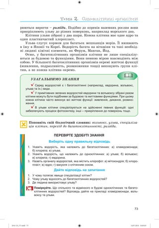 73
ðþþòüñÿ âèðîñòè – ðèçîїäè. Ïîäіáíî äî êîðåíіâ íàçåìíèõ ðîñëèí âîíè
ïðèêðіïëþþòü óëüâó äî ðіçíèõ ïîâåðõîíü, íàïðèêëàä ìîðñüêîãî äíà.
Êëіòèíè óëüâè çіáðàíі ó äâà øàðè. Êîæíà êëіòèíà ìàє îäíå ÿäðî òà
îäèí ïëàñòèí÷àñòèé õëîðîïëàñò.
Óëüâà ñëóãóє êîðìîì äëÿ áàãàòüîõ ìåøêàíöіâ ìîðіâ. Її âæèâàþòü
â їæó â ßïîíії òà Êîðåї. Âîäîðіñòü áàãàòà íà âіòàìіíè òà òàêі íåîáõіä-
íі ëþäèíі õіìі÷íі åëåìåíòè, ÿê Ôåðóì, Ìàíãàí, Éîä.
Îòæå, ó áàãàòîêëіòèííèõ îðãàíіçìіâ êëіòèíè íå ëèøå ñïåöіàëіçó-
þòüñÿ çà áóäîâîþ òà ôóíêöіÿìè. Âîíè ïåâíîþ ìіðîþ âçàєìîäіþòü ìіæ
ñîáîþ. Ó áіëüøîñòі áàãàòîêëіòèííèõ îðãàíіçìіâ îêðåìі æèòòєâі ôóíêöії
(æèâëåííÿ, ïîäðàçëèâіñòü, ðîçìíîæåííÿ òîùî) âèêîíóþòü ãðóïè êëі-
òèí, à íå êîæíà êëіòèíà îêðåìî.
ÓÇÀÃÀËÜÍÈÌÎ ÇÍÀÍÍß
Серед водоростей є і багатоклітинні (наприклад, евдорина, вольвокс,
ульва та ін.) види.
У примітивних зелених водоростей евдорини та вольвоксу зібрані разом
клітини можуть бути подібними за будовою та життєвими функціями. При цьому
кожна клітина часто виконує всі життєві функції: живлення, дихання, розмно-
ження.
В ульви клітини спеціалізуються на здійсненні певних функцій: одні
забезпечують процеси фотосинтезу, інші – прикріплення до поверхонь тощо.
Ïîïîâíіòü ñâіé áіîëîãі÷íèé ñëîâíèê: âîëüâîêñ, óëüâà, ñïåöіàëіçà-
öіÿ êëіòèí, ïåðåõіä äî áàãàòîêëіòèííîñòі, ðèçîїäè.
ПЕРЕВІРТЕ ЗДОБУТІ ЗНАННЯ
Виберіть одну правильну відповідь
1. Укажіть водорість, яка належить до багатоклітинних: а) хламідомонада;
б) хлорела; в) ульва.
2. Укажіть водорість, що належить до одноклітинних: а) ульва; б) вольвокс;
в) хлорела; г) евдорина.
3. Назвіть органелу водоростей, яка містить хлорофіл: а) мітохондрія; б) хлоро-
пласт; в) ядро; г) вакуоля з клітинним соком.
Дайте відповідь на запитання
1. У чому полягає явище спеціалізації клітин?
2. Чому ульву відносять до багатоклітинних водоростей?
3. Де людина використовує ульву?
Поміркуйте. Що спільного та відмінного в будові одноклітинних та багато-
клітинних водоростей? Відповідь дайте на прикладі хламідомонади, воль-
воксу та ульви.
(014-13)_V1.indd 73 14.07.2014 14:05:03
 