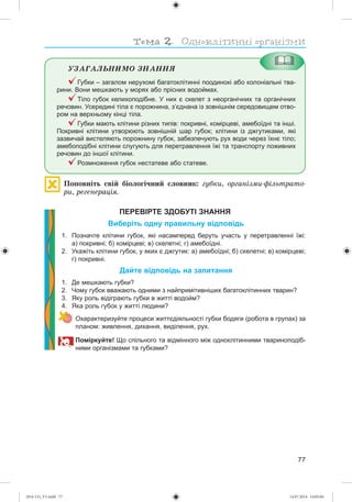 77
ÓÇÀÃÀËÜÍÈÌÎ ÇÍÀÍÍß
Губки – загалом нерухомі багатоклітинні поодинокі або колоніальні тва-
рини. Вони мешкають у морях або прісних водоймах.
Тіло губок келихоподібне. У них є скелет з неорганічних та органічних
речовин. Усередині тіла є порожнина, з’єднана із зовнішнім середовищем отво-
ром на верхньому кінці тіла.
Губки мають клітини різних типів: покривні, комірцеві, амебоїдні та інші.
Покривні клітини утворюють зовнішній шар губок; клітини із джгутиками, які
зазвичай вистеляють порожнину губок, забезпечують рух води через їхнє тіло;
амебоподібні клітини слугують для перетравлення їжі та транспорту поживних
речовин до іншої клітини.
Розмноження губок нестатеве або статеве.
Ïîïîâíіòü ñâіé áіîëîãі÷íèé ñëîâíèê: ãóáêè, îðãàíіçìè-ôіëüòðàòî-
ðè, ðåãåíåðàöіÿ.
ПЕРЕВІРТЕ ЗДОБУТІ ЗНАННЯ
Виберіть одну правильну відповідь
1. Позначте клітини губок, які насамперед беруть участь у перетравленні їжі:
а) покривні; б) комірцеві; в) скелетні; г) амебоїдні.
2. Укажіть клітини губок, у яких є джгутик: а) амебоїдні; б) скелетні; в) комірцеві;
г) покривні.
Дайте відповідь на запитання
1. Де мешкають губки?
2. Чому губок вважають одними з найпримітивніших багатоклітинних тварин?
3. Яку роль відіграють губки в житті водойм?
4. Яка роль губок у житті людини?
Охарактеризуйте процеси життєдіяльності губки бодяги (робота в групах) за
планом: живлення, дихання, виділення, рух.
Поміркуйте! Що спільного та відмінного між одноклітинними твариноподіб-
ними організмами та губками?
(014-13)_V1.indd 77 14.07.2014 14:05:04
 