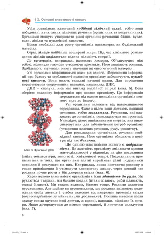 8
§ 2. Основні властивості живого
Óñіì îðãàíіçìàì âëàñòèâèé ïîäіáíèé õіìі÷íèé ñêëàä, òîáòî âîíè
ïîáóäîâàíі ç òèõ ñàìèõ õіìі÷íèõ ðå÷îâèí (îðãàíі÷íèõ òà íåîðãàíі÷íèõ).
Îðãàíіçìè ìîæóòü óòâîðþâàòè ðіçíі îðãàíі÷íі ðå÷îâèíè: áіëêè, âóãëå-
âîäè, ëіïіäè òà íóêëåїíîâі êèñëîòè.
Áіëêè íåîáõіäíі äëÿ ðîñòó îðãàíіçìіâ íàñàìïåðåä ÿê áóäіâåëüíèé
ìàòåðіàë.
Ñåðåä ëіïіäіâ íàéáіëüø ïîøèðåíі æèðè. Ïіä ÷àñ õіìі÷íîãî ðîçêëà-
äàííÿ ëіïіäіâ âèäіëÿєòüñÿ âåëèêà êіëüêіñòü åíåðãії.
Äî âóãëåâîäіâ, íàïðèêëàä, íàëåæèòü ãëþêîçà. Îá’єäíóþ÷èñü ìіæ
ñîáîþ, ìîëåêóëè ãëþêîçè óòâîðþþòü êðîõìàëü. Éîãî çàïàñàþòü ðîñëèíè.
Çäåáіëüøîãî âóãëåâîäè ìàþòü çíà÷åííÿ ÿê åíåðãåòè÷íèé ìàòåðіàë.
Óñі îðãàíіçìè âіäðіçíÿþòüñÿ îäèí âіä îäíîãî. Çáåðåæåííÿ іíôîðìà-
öії ïðî áóäîâó òà îñîáëèâîñòі êîæíîãî îðãàíіçìó çàáåçïå÷óþòü íóêëåї-
íîâі êèñëîòè. Âîíè ìàþòü ñêëàäíі íàóêîâі íàçâè. Äëÿ ñïðîùåííÿ
êîðèñòóþòüñÿ ñêîðî÷åíèìè íàçâàìè, íàïðèêëàä ÄÍÊ.
ÄÍÊ – ñïîëóêà, ÿêà ìàє âèãëÿä ïîäâіéíîї ñïіðàëі (ìàë. 5). Âîíà
çáåðіãàє ñïàäêîâó іíôîðìàöіþ ïðî îçíàêè îðãàíіçìó. Öÿ іíôîðìàöіÿ
ïåðåäàєòüñÿ âіä îäíîãî ïîêîëіííÿ îðãàíіçìіâ ïåâ-
íîãî âèäó äî іíøîãî.
Óñі îðãàíіçìè çàëåæàòü âіä íàâêîëèøíüîãî
ñåðåäîâèùà. Ñàìå ç íüîãî âîíè äіñòàþòü ïîæèâíі
ðå÷îâèíè, òîáòî æèâëÿòüñÿ. Ðå÷îâèíè, ÿêі íàä-
õîäÿòü äî îðãàíіçìіâ, ðîçêëàäàþòüñÿ íà ïðîñòіøі.
Óíàñëіäîê öüîãî âèâіëüíÿєòüñÿ åíåðãіÿ, ÿêà âèêî-
ðèñòîâóєòüñÿ äëÿ çàáåçïå÷åííÿ ïîòðåá îðãàíіçìó
(óòâîðåííÿ âëàñíèõ ðå÷îâèí, ðóõó, ðîçâèòêó).
Äëÿ ðîçêëàäàííÿ îðãàíі÷íèõ ðå÷îâèí íåîá-
õіäíèé êèñåíü. Éîãî îðãàíіçìè âáèðàþòü ç ïîâі-
òðÿ ïіä ÷àñ äèõàííÿ.
Ùå îäíієþ âëàñòèâіñòþ æèâîãî є ïîäðàçëè-
âіñòü. Öå çäàòíіñòü îðãàíіçìó çìіíþâàòè ïðîÿâè
æèòòєäіÿëüíîñòі ó âіäïîâіäü íà äіþ ïîäðàçíèêà
(çìіíó òåìïåðàòóðè, âîëîãîñòі, îñâіòëåíîñòі òîùî). Ïîäðàçëèâіñòü ïðî-
ÿâëÿєòüñÿ â òîìó, ùî îðãàíіçìè çäàòíі ñïðèéìàòè ðіçíі ïîäðàçíèêè
äîâêіëëÿ é ðåàãóâàòè íà íèõ. Íàïðèêëàä, ÿêùî ïîñòàâèòè ðîñëèíó â
òåìíå ïðèìіùåííÿ é óâіìêíóòè åëåêòðè÷íó ëàìïó, ÷åðåç ïåâíèé ÷àñ
ðîñëèíà ïî÷íå ðîñòè â áіê äæåðåëà ñâіòëà (ìàë. 6).
Õàðàêòåðíîþ âëàñòèâіñòþ îðãàíіçìіâ є їõíÿ çäàòíіñòü äî ðóõіâ. ßê
ðóõàþòüñÿ òâàðèíè, ìè áà÷èìî ùîäíÿ (ïòàõè ëіòàþòü, ðèáè ïëàâàþòü,
ññàâöі áіãàþòü). Ìè òàêîæ õîäèìî, áіãàєìî òîùî. Ðîñëèíè çäàþòüñÿ
íåðóõîìèìè. Àëå ùîéíî âè ïåðåêîíàëèñÿ, ùî ðîñëèíè çìіíþþòü ïîëî-
æåííÿ ñâîїõ ëèñòêіâ і ñòåáåë çàëåæíî âіä íàïðÿìêó ïðîìåíіâ ñâіòëà
(ïîñïîñòåðіãàéòå çà êіìíàòíèìè ðîñëèíàìè). Ðîñëèíà êâàñîëÿ ïіñëÿ
çàõîäó ñîíöÿ îïóñêàє ñâîї ëèñòêè, à âðàíöі, íàâïàêè, ïіäíіìàє їõ äîãî-
ðè. ßêùî äîòîðêíóòèñÿ äî ìіìîçè ñîðîìëèâîї, її ëèñòî÷êè ñêëàäóòüñÿ
(ìàë. 7).
Мал. 5. Фрагмент ДНК
(014-13)_V1.indd 8 14.07.2014 14:04:46
 