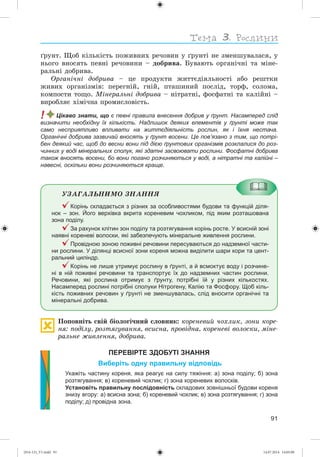 91
ґðóíò. Ùîá êіëüêіñòü ïîæèâíèõ ðå÷îâèí ó ґðóíòі íå çìåíøóâàëàñÿ, ó
íüîãî âíîñÿòü ïåâíі ðå÷îâèíè – äîáðèâà. Áóâàþòü îðãàíі÷íі òà ìіíå-
ðàëüíі äîáðèâà.
Îðãàíі÷íі äîáðèâà – öå ïðîäóêòè æèòòєäіÿëüíîñòі àáî ðåøòêè
æèâèõ îðãàíіçìіâ: ïåðåãíіé, ãíіé, ïòàøèíèé ïîñëіä, òîðô, ñîëîìà,
êîìïîñòè òîùî. Ìіíåðàëüíі äîáðèâà – íіòðàòíі, ôîñôàòíі òà êàëіéíі –
âèðîáëÿє õіìі÷íà ïðîìèñëîâіñòü.
! Цікаво знати, що є певні правила внесення добрив у ґрунт. Насамперед слід
визначити необхідну їх кількість. Надлишок деяких елементів у ґрунті може так
само несприятливо впливати на життєдіяльність рослин, як і їхня нестача.
Органічні добрива зазвичай вносять у ґрунт восени. Це пов’язано з тим, що потрі-
бен деякий час, щоб до весни вони під дією ґрунтових організмів розклалися до роз-
чинних у воді мінеральних сполук, які здатні засвоювати рослини. Фосфатні добрива
також вносять восени, бо вони погано розчиняються у воді, а нітратні та калійні –
навесні, оскільки вони розчиняються краще.
ÓÇÀÃÀËÜÍÈÌÎ ÇÍÀÍÍß
Корінь складається з різних за особливостями будови та функцій діля-
нок – зон. Його верхівка вкрита кореневим чохликом, під яким розташована
зона поділу.
За рахунок клітин зон поділу та розтягування корінь росте. У всисній зоні
наявні кореневі волоски, які забезпечують мінеральне живлення рослини.
Провідною зоною поживні речовини пересуваються до надземної части-
ни рослини. У ділянці всисної зони кореня можна виділити шари кори та цент-
ральний циліндр.
Корінь не лише утримує рослину в ґрунті, а й всмоктує воду і розчине-
ні в ній поживні речовини та транспортує їх до надземних частин рослини.
Речовини, які рослина отримує з ґрунту, потрібні їй у різних кількостях.
Насамперед рослині потрібні сполуки Нітрогену, Калію та Фосфору. Щоб кіль-
кість поживних речовин у ґрунті не зменшувалась, слід вносити органічні та
мінеральні добрива.
Ïîïîâíіòü ñâіé áіîëîãі÷íèé ñëîâíèê: êîðåíåâèé ÷îõëèê, çîíè êîðå-
íÿ: ïîäіëó, ðîçòÿãóâàííÿ, âñèñíà, ïðîâіäíà, êîðåíåâі âîëîñêè, ìіíå-
ðàëüíå æèâëåííÿ, äîáðèâà.
ПЕРЕВІРТЕ ЗДОБУТІ ЗНАННЯ
Виберіть одну правильну відповідь
Укажіть частину кореня, яка реагує на силу тяжіння: а) зона поділу; б) зона
розтягування; в) кореневий чохлик; г) зона кореневих волосків.
Установіть правильну послідовність складових зовнішньої будови кореня
знизу вгору: а) всисна зона; б) кореневий чохлик; в) зона розтягування; г) зона
поділу; д) провідна зона.
(014-13)_V1.indd 91 14.07.2014 14:05:08
 