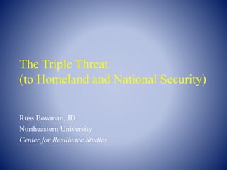 The Triple Threat
(to Homeland and National Security)
Russ Bowman, JD
Northeastern University
Center for Resilience Studies
 
