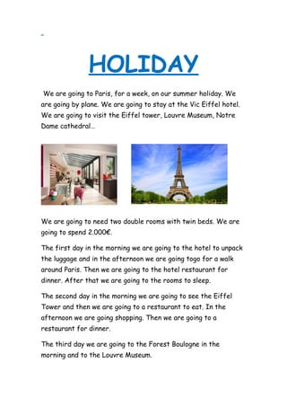 HOLIDAY
We are going to Paris, for a week, on our summer holiday. We
are going by plane. We are going to stay at the Vic Eiffel hotel.
We are going to visit the Eiffel tower, Louvre Museum, Notre
Dame cathedral…
We are going to need two double rooms with twin beds. We are
going to spend 2.000€.
The first day in the morning we are going to the hotel to unpack
the luggage and in the afternoon we are going togo for a walk
around Paris. Then we are going to the hotel restaurant for
dinner. After that we are going to the rooms to sleep.
The second day in the morning we are going to see the Eiffel
Tower and then we are going to a restaurant to eat. In the
afternoon we are going shopping. Then we are going to a
restaurant for dinner.
The third day we are going to the Forest Boulogne in the
morning and to the Louvre Museum.
 