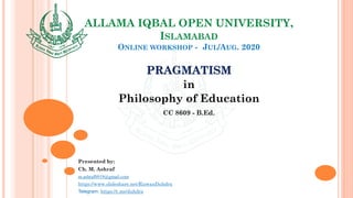 ALLAMA IQBAL OPEN UNIVERSITY,
ISLAMABAD
ONLINE WORKSHOP - JUL/AUG. 2020
PRAGMATISM
in
Philosophy of Education
CC 8609 - B.Ed.
Presented by:
Ch. M. Ashraf
m.ashraf0919@gmail.com
https://www.slideshare.net/RizwanDuhdra
Telegram: https://t.me/duhdra
 