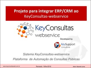 Autor: Eduardo Lanna
Projeto para integrar ERP/CRM ao
KeyConsultas-webservice
Sistema KeyConsultas-webservice
Plataforma de Automação de Consultas Públicas
www.keyconsultasweb.com.br Revisado: 05/julho/2016
Developed by
 