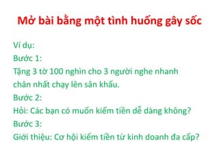 Mở bài bằng một tình huống gây sốc
Ví dụ:
Bước 1:
Tặng 3 tờ 100 nghìn cho 3 người nghe nhanh
chân nhất chạy lên sân khấu.
Bước 2:
Hỏi: Các bạn có muốn kiếm tiền dễ dàng không?
Bước 3:
Giới thiệu: Cơ hội kiếm tiền từ kinh doanh đa cấp?
 